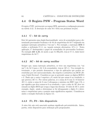 64 CAP´ITULO 4. CONJUNTO DE INSTRUC¸ ˜OES
4.4 O Registo PSW - Program Status Word
O registo PSW, pertencente ao espa¸co SFR, apresenta a conﬁgua¸c˜ao presente
na tabela 4.12. A descri¸c˜ao de cada bit ´e feita nas pr´oximas sec¸c˜oes.
4.4.1 C - bit de carry
Este bit apresenta uma dupla funcionalidade: serve de acumulador para o de-
nominado processador booleano e de bit de empr´estimo do bit 7 originado em
qualquer instru¸c˜ao aritm´etica (“vai um”). Por exemplo, a instru¸c˜ao SETB C
realiza a atribui¸c˜ao C=1, ou, usando nota¸c˜ao alternativa, (C)←1. Nesta
aplica¸c˜ao, C desempenha o papel de acumulador do processador booleano.
No exemplo ADD A,R0, de modo a que A+R0¿255, tem-se C=1, dado haver
empr´estimo do bit 7.
4.4.2 AC - bit de carry auxiliar
Sempre que, numa instru¸c˜ao aritm´etica, se tiver um empr´estimo (ou “vai
um”) do bit 3 para o bit 4 do acumulador, tem-se AC=1. Um exemplo in-
teressante, e que permite demonstrar o tipo de aplica¸c˜oes que podem ser
resolvidas por este microcontrolador, diz respeito `a aritm´etica em BCD (Bi-
nary Coded Decimal). Considere-se que se pretende somar os d´ıgitos BCD 8
e 3. Dado que a soma ´e superior a 9, ent˜ao h´a que somar 6 ao resultado, o
que provoca AC=1. Por outras palavras, se a soma de 8 com 3 e 6 fornecer
AC=1, ent˜ao a soma de 8 com 3 ultrapassa o m´aximo em BDC (que ´e 9), o
que signiﬁca que deve somar-se 6 ao resultado, e que o valor de AC deve ser
somado ao d´ıgito BCD que ocupa o lugar das dezenas. O valor de AC ´e, neste
exemplo, duplo: ajuda a determinar se foi ultrapassado o d´ıgito 9 e deter-
mina o empr´estimo para a posi¸c˜ao mais signiﬁcativa seguinte. Considera-se
ainda o exemplo ilustrado na ﬁgura 4.5.
4.4.3 F1, F0 - bits dispon´ıveis
A estes bits n˜ao est´a associado nenhum signiﬁcado pr´e-estabelecido. Antes,
por´em, est˜ao dispon´ıveis para utiliza¸c˜ao pelo programador.
 