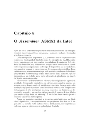 Cap´ıtulo 5
O Assembler ASM51 da Intel
Ap´os um dado fabricante ter produzido um microcontrolador ou micropro-
cessador, fornece uma s´erie de ferramentas (hardware e software) destinadas
a facilitar o projecto.
Como exemplos de dispositivos (i.e., hardware) tˆem-se os processadores
escravos de funcionalidade limitada, como ´e o exemplo das UARTS, conta-
dores, controladores de interrup¸c˜oes, controladores de portos de E/S, etc.
Estes s˜ao fornecidos pelo fabricante na perspectiva de estenderem as capaci-
dades do processador principal. Outro tipo de dispositivos s˜ao os emuladores,
que permitem observar o comportamento do hardware desenvolvido e do es-
tado interno do processador em tempo real; ou ainda plataformas de hardware
que permitem executar c´odigo escrito directamente numa mem´oria, seja por
interm´edio de um teclado, que ´e parte integrante da plataforma, ou atrav´es
da liga¸c˜ao a um computador.
Relativamente `as ferramentas de software, tem-se igualmente alguma di-
versidade. Por exemplo: emuladores em software, que permitem somente ob-
servar o estado do processador `a medida que a execu¸c˜ao do programa evolui
no tempo, seja passo-a-passo ou a uma velocidade perto da real; compiladores
de linguagens de alto n´ıvel para o assembly respectivo; ou, ﬁnalmente, o de-
nominado assembler, que produz c´odigo execut´avel a partir de um ﬁcheiro
que cont´em c´odigo fonte em assembly. ´E na an´alise deste ´ultimo que est´a
centrado o interesse deste cap´ıtulo.
Apesar do assembler constituir a ferramenta mais b´asica que um fabri-
cante disponibiliza, a compreens˜ao que um projectista dele deve ter ´e im-
portante. O assunto ´e at´e bastante vasto. Infelizmente, este cap´ıtulo n˜ao
endere¸ca todos os t´opicos com a profundidade desejada.
69
 