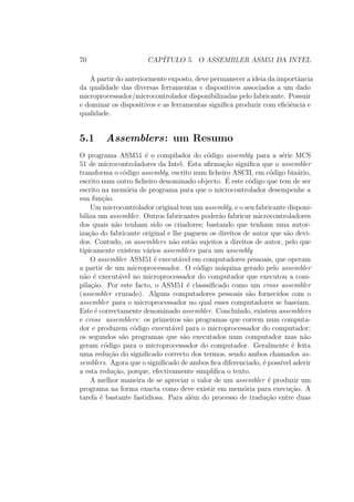 70 CAP´ITULO 5. O ASSEMBLER ASM51 DA INTEL
A partir do anteriormente exposto, deve permanecer a ideia da importˆancia
da qualidade das diversas ferramentas e dispositivos associados a um dado
microprocessador/microcontrolador disponibilizadas pelo fabricante. Possuir
e dominar os dispositivos e as ferramentas signiﬁca produzir com eﬁciˆencia e
qualidade.
5.1 Assemblers: um Resumo
O programa ASM51 ´e o compilador do c´odigo assembly para a s´erie MCS
51 de microcontroladores da Intel. Esta aﬁrma¸c˜ao signiﬁca que o assembler
transforma o c´odigo assembly, escrito num ﬁcheiro ASCII, em c´odigo bin´ario,
escrito num outro ﬁcheiro denominado objecto. ´E este c´odigo que tem de ser
escrito na mem´oria de programa para que o microcontrolador desempenhe a
sua fun¸c˜ao.
Um microcontrolador original tem um assembly, e o seu fabricante disponi-
biliza um assembler. Outros fabricantes poder˜ao fabricar microcontroladores
dos quais n˜ao tenham sido os criadores; bastando que tenham uma autor-
iza¸c˜ao do fabricante original e lhe paguem os direitos de autor que s˜ao devi-
dos. Contudo, os assemblers n˜ao est˜ao sujeitos a direitos de autor, pelo que
tipicamente existem v´arios assemblers para um assembly
O assembler ASM51 ´e execut´avel em computadores pessoais, que operam
a partir de um microprocessador. O c´odigo m´aquina gerado pelo assembler
n˜ao ´e execut´avel no microprocessador do computador que executou a com-
pila¸c˜ao. Por este facto, o ASM51 ´e classsiﬁcado como um cross assembler
(assembler cruzado). Alguns computadores pessoais s˜ao fornecidos com o
assembler para o microprocessador no qual esses computadores se baseiam.
Este ´e correctamente denominado assembler. Conclu´ındo, existem assemblers
e cross assemblers: os primeiros s˜ao programas que correm num computa-
dor e produzem c´odigo execut´avel para o microprocessador do computador;
os segundos s˜ao programas que s˜ao executados num computador mas n˜ao
geram c´odigo para o microprocessador do computador. Geralmente ´e feita
uma redu¸c˜ao do signiﬁcado correcto dos termos, sendo ambos chamados as-
semblers. Agora que o signiﬁcado de ambos ﬁca diferenciado, ´e poss´ıvel aderir
a esta redu¸c˜ao, porque, efectivamente simpliﬁca o texto.
A melhor maneira de se apreciar o valor de um assembler ´e produzir um
programa na forma exacta como deve existir em mem´oria para execu¸c˜ao. A
tarefa ´e bastante fastidiosa. Para al´em do processo de tradu¸c˜ao entre duas
 