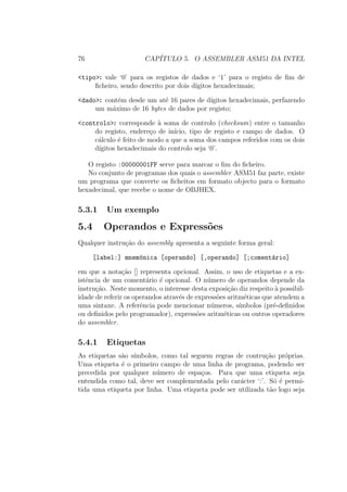 76 CAP´ITULO 5. O ASSEMBLER ASM51 DA INTEL
<tipo>: vale ‘0’ para os registos de dados e ‘1’ para o registo de ﬁm de
ﬁcheiro, sendo descrito por dois d´ıgitos hexadecimais;
<dado>: cont´em desde um at´e 16 pares de d´ıgitos hexadecimais, perfazendo
um m´aximo de 16 bytes de dados por registo;
<controlo>: corresponde `a soma de controlo (checksum) entre o tamanho
do registo, endere¸co de in´ıcio, tipo de registo e campo de dados. O
c´alculo ´e feito de modo a que a soma dos campos referidos com os dois
d´ıgitos hexadecimais do controlo seja ‘0’.
O registo :00000001FF serve para marcar o ﬁm do ﬁcheiro.
No conjunto de programas dos quais o assembler ASM51 faz parte, existe
um programa que converte os ﬁcheitos em formato objecto para o formato
hexadecimal, que recebe o nome de OBJHEX.
5.3.1 Um exemplo
5.4 Operandos e Express˜oes
Qualquer instru¸c˜ao do assembly apresenta a seguinte forma geral:
[label:] mnem´onica [operando] [,operando] [;coment´ario]
em que a nota¸c˜ao [] representa opcional. Assim, o uso de etiquetas e a ex-
istˆencia de um coment´ario ´e opcional. O n´umero de operandos depende da
instru¸c˜ao. Neste momento, o interesse desta exposi¸c˜ao diz respeito `a possibil-
idade de referir os operandos atrav´es de express˜oes aritm´eticas que atendem a
uma sintaxe. A referˆencia pode mencionar n´umeros, s´ımbolos (pr´e-deﬁnidos
ou deﬁnidos pelo programador), express˜oes aritm´eticas ou outros operadores
do assembler.
5.4.1 Etiquetas
As etiquetas s˜ao s´ımbolos, como tal seguem regras de contru¸c˜ao pr´oprias.
Uma etiqueta ´e o primeiro campo de uma linha de programa, podendo ser
precedida por qualquer n´umero de espa¸cos. Para que uma etiqueta seja
entendida como tal, deve ser complementada pelo car´acter ‘:’. S´o ´e permi-
tida uma etiqueta por linha. Uma etiqueta pode ser utilizada t˜ao logo seja
 