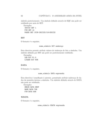 82 CAP´ITULO 5. O ASSEMBLER ASM51 DA INTEL
s´ımbolo posteriormente. Um s´ımbolo deﬁnido atrav´es de EQU n˜ao pode ser
redeﬁnido por meio de SET.
Exemplos:
INICIO SET 1
FIM SET 10
PASSO SET (FIM-INICIO)/10+INICIO
BIT
O formato ´e o seguinte,
nome_s´ımbolo BIT endere¸co
Esta directiva permite atribuir valores de endere¸cos de bits a s´ımbolos. Um
s´ımbolo deﬁnido por BIT n˜ao pode ser posteriormente redeﬁnido.
Exemplos:
LED BIT P1.0
LIGADO BIT 60H
DATA
O formato ´e o seguinte,
nome_s´ımbolo DATA express~ao
Esta directiva ´e semelhante `a anterior, permitindo atribuir endere¸cos de da-
dos da mem´oria interna a s´ımbolos. Um s´ımbolo deﬁnido atrav´es de DATA
n˜ao pode ser redeﬁnido.
Exemplos:
SERIE DATA SBUF
BASE DATA 70H
FIM DATA 80H
XDATA
O formato ´e o seguinte,
nome_s´ımbolo XDATA express~ao
 