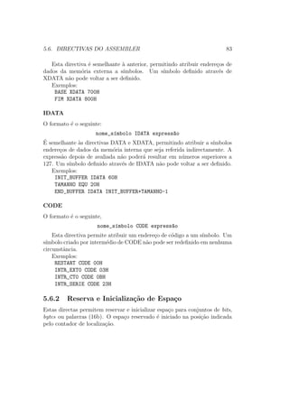 5.6. DIRECTIVAS DO ASSEMBLER 83
Esta directiva ´e semelhante `a anterior, permitindo atribuir endere¸cos de
dados da mem´oria externa a s´ımbolos. Um s´ımbolo deﬁnido atrav´es de
XDATA n˜ao pode voltar a ser deﬁnido.
Exemplos:
BASE XDATA 700H
FIM XDATA 800H
IDATA
O formato ´e o seguinte:
nome_s´ımbolo IDATA express~ao
´E semelhante `as directivas DATA e XDATA, permitindo atribuir a s´ımbolos
endere¸cos de dados da mem´oria interna que seja referida indirectamente. A
express˜ao depois de avaliada n˜ao poder´a resultar em n´umeros superiores a
127. Um s´ımbolo deﬁnido atrav´es de IDATA n˜ao pode voltar a ser deﬁnido.
Exemplos:
INIT_BUFFER IDATA 60H
TAMANHO EQU 20H
END_BUFFER IDATA INIT_BUFFER+TAMANHO-1
CODE
O formato ´e o seguinte,
nome_s´ımbolo CODE express~ao
Esta directiva permite atribuir um endere¸co de c´odigo a um s´ımbolo. Um
s´ımbolo criado por interm´edio de CODE n˜ao pode ser redeﬁnido em nenhuma
circunstˆancia.
Exemplos:
RESTART CODE 00H
INTR_EXT0 CODE 03H
INTR_CT0 CODE 0BH
INTR_SERIE CODE 23H
5.6.2 Reserva e Inicializa¸c˜ao de Espa¸co
Estas directas permitem reservar e inicializar espa¸co para conjuntos de bits,
bytes ou palavras (16b). O espa¸co reservado ´e iniciado na posi¸c˜ao indicada
pelo contador de localiza¸c˜ao.
 