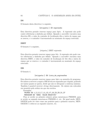 84 CAP´ITULO 5. O ASSEMBLER ASM51 DA INTEL
DS
O formato desta directiva ´e o seguinte,
[etiqueta:] DS express~ao
Esta directiva permite reservar espa¸co para bytes. A express˜ao n˜ao pode
conter referˆencias a s´ımbolos por deﬁnir. Quando o assembler encontra uma
directiva DS, o valor do contador de localiza¸c˜ao dita o in´ıcio do espa¸co que
se reserva, e o contador ´e incrementado no montante do espa¸co reservado.
DBIT
O formato ´e o seguinte,
[etiqueta:] DBIT express˜ao
Esta directiva permite reservar espa¸co para bits. A express˜ao n˜ao pode con-
ter referˆencias a s´ımbolos por deﬁnir. Quando o assembler encontra uma
directiva DBIT, o valor do contador de localiza¸c˜ao de bits dita o in´ıcio do
espa¸co que se reserva e o contador ´e incrementado no montante do espa¸co
reservado.
DB
O formato ´e,
[etiqueta:] DB lista_de_express~oes
Esta directiva permite reservar espa¸co para bytes na mem´oria de programa.
Os valores a escrever a seguir a DB devem ser separados por v´ırgulas, podendo
ser tantos quanto se queira, desde que n˜ao se ultrapasse o endere¸co m´aximo.
Tamb´em ´e poss´ıvel escrever strings directamente. Os valores s˜ao colocados
em mem´oria pela ordem em que s˜ao escritos.
Exemplos:
PRIMOS DB 1,2,3,5,7,11,13,17,19,23,29,31,37
MENSAGEM DB ’ERRO: VALOR NEGATIVO’
Para se aceder ao primeiro n´umero primo menciona-se PRIMOS, para
se aceder ao segundo menciona-se PRIMOS+1, etc. De igual modo, MEN-
SAGEM pode ser visto como um ponteiro para o primeiro caracter, MEN-
SAGEM+1 refere-se ao segundo caracter, etc.
 