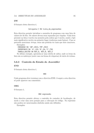 5.6. DIRECTIVAS DO ASSEMBLER 85
DW
O formato desta directiva ´e,
[etiqueta:] DW lista_de_express~oes
Esta directiva permite inicializar a mem´oria de programa com uma lista de
valores de 16 bits. Os valores devem estar separados por v´ırgulas. Cada item
presente na lista ´e escrito em mem´oria pela ordem que ´e escrito, sendo o byte
mais signiﬁcativo escrito em primeiro lugar (endere¸cos mais baixos). Caso se
pretenda mencionar strings, estas n˜ao poder˜ao ter mais que dois caracteres.
Exemplos:
CHEGADAS DW ’AM’,0910,’PM’,0910
INVENTARIO DW ’A’,100,’B’,34,’C’,726
TABELA_SALTOS DW ROT_A, ROT_B, ROT_C
No ´ultimo exemplo, apresenta-se uma tabela de saltos, onde os items da
lista s˜ao os endere¸cos (neste caso em forma de etiquetas) de in´ıcio de rotinas.
5.6.3 Controlo do Estado do Assembler
END
O formato desta directiva ´e,
END
Cada programa deve terminar com a directiva END. A seguir a esta directiva
s´o pode aparecer um coment´ario.
ORG
O formato ´e,
ORG express~ao
Esta directiva permite alterar o conte´udo do contador de localiza¸c˜ao, de
modo a criar uma nova posi¸c˜ao para a coloca¸c˜ao do c´odigo. Na express˜ao
n˜ao podem ser mencionados s´ımbolos ainda n˜ao deﬁnidos.
Exemplos:
 