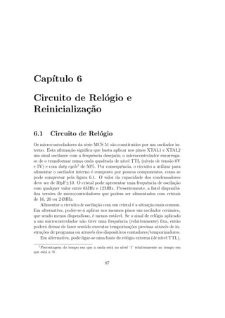 Cap´ıtulo 6
Circuito de Rel´ogio e
Reinicializa¸c˜ao
6.1 Circuito de Rel´ogio
Os microcontroladores da s´erie MCS 51 s˜ao constitu´ıdos por um oscilador in-
terno. Esta aﬁrma¸c˜ao signiﬁca que basta aplicar nos pinos XTAL1 e XTAL2
um sinal oscilante com a frequˆencia desejada; o microcontrolador encarrega-
se de o transformar numa onda quadrada de n´ıvel TTL (n´ıveis de tens˜ao 0V
e 5V) e com duty cycle1
de 50%. Por consequˆencia, o circuito a utilizar para
alimentar o oscilador interno ´e composto por poucos componentes, como se
pode comprovar pela ﬁgura 6.1. O valor da capacidade dos condensadores
deve ser de 30pF±10. O cristal pode apresentar uma frequˆencia de oscila¸c˜ao
com qualquer valor entre 6MHz e 12MHz. Presentemente, a Intel disponibi-
liza vers˜oes de microcontroladores que podem ser alimentados com cristais
de 16, 20 ou 24MHz.
Alimentar o circuito de oscila¸c˜ao com um cristal ´e a situa¸c˜ao mais comum.
Em alternativa, poder-se-´a aplicar nos mesmos pinos um oscilador cerˆamico,
que sendo menos dispendioso, ´e menos est´avel. Se o sinal de rel´ogio aplicado
a um microcontrolador n˜ao tiver uma frequˆencia (relativamente) ﬁxa, ent˜ao
poder´a deixar de fazer sentido executar temporiza¸c˜oes precisas atrav´es de in-
stru¸c˜oes de programa ou atrav´es dos dispositivos contadores/temporizadores.
Em alternativa, pode ligar-se uma fonte de rel´ogio externa (de n´ıvel TTL),
1
Percentagem do tempo em que a onda est´a no n´ıvel ‘1’ relativamente ao tempo em
que est´a a ‘0’.
87
 