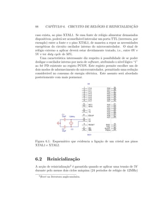 88 CAP´ITULO 6. CIRCUITO DE REL ´OGIO E REINICIALIZAC¸ ˜AO
caso exista, ao pino XTAL1. Se essa fonte de rel´ogio alimentar demasiados
dispositivos, poder´a ser aconselh´avel intercalar um porta TTL (inversora, por
exemplo) entre a fonte e o pino XTAL1, de maneira a repor as necessidades
energ´eticas do circuito oscilador interno do microcontrolador. O sinal de
rel´ogio externo a aplicar dever´a estar devidamente tratado, i.e., entre 0V e
5V e ter duty cycle de 50%.
Uma caracter´ıstica interessante diz respeito `a possibilidade de se poder
desligar o oscilador interno por meio de software, atribuindo o n´ıvel l´ogico “1”
ao bit PD existente no registo PCON. Este registo permite escolher um de
dois modos de adormecimento do microcontrolador, permitindo uma redu¸c˜ao
consider´avel no consumo de energia el´ectrica. Este assunto ser´a abordado
posteriomente com mais pormenor.
EA/VP
31
X1
19
X2
18
RESET
9
RD
17
WR
16
INT0
12 INT1
13
T0
14 T1
15
P10
1
P11
2
P12
3
P13
4
P14
5
P15
6
P16
7
P17
8
P00
39
P01
38
P02
37
P03
36
P04
35
P05
34
P06
33
P07
32
P20
21
P21
22
P22
23
P23
24
P24
25
P25
26
P26
27
P27
28
PSEN
29ALE/P
30TXD
11
RXD
10
U6
8031
C1
33pF
C2
33pF
C3
12MHz
Figura 6.1: Esquem´atico que evidencia a liga¸c˜ao de um cristal aos pinos
XTAL1 e XTAL2.
6.2 Reinicializa¸c˜ao
A ac¸c˜ao de reinicializa¸c˜ao2
´e garantida quando se aplicar uma tens˜ao de 5V
durante pelo menos dois ciclos m´aquina (24 per´ıodos de rel´ogio de 12MHz)
2
Reset na literatura anglo-sax´onica.
 