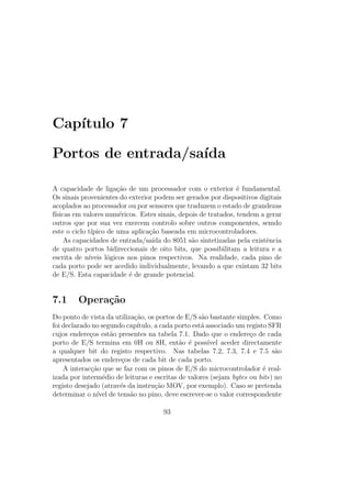 Cap´ıtulo 7
Portos de entrada/sa´ıda
A capacidade de liga¸c˜ao de um processador com o exterior ´e fundamental.
Os sinais provenientes do exterior podem ser gerados por dispositivos digitais
acoplados ao processador ou por sensores que traduzem o estado de grandezas
f´ısicas em valores num´ericos. Estes sinais, depois de tratados, tendem a gerar
outros que por sua vez exercem controlo sobre outros componentes, semdo
este o ciclo t´ıpico de uma aplica¸c˜ao baseada em microcontroladores.
As capacidades de entrada/sa´ıda do 8051 s˜ao sintetizadas pela existˆencia
de quatro portos bidireccionais de oito bits, que possibilitam a leitura e a
escrita de n´ıveis l´ogicos nos pinos respectivos. Na realidade, cada pino de
cada porto pode ser acedido individualmente, levando a que existam 32 bits
de E/S. Esta capacidade ´e de grande potencial.
7.1 Opera¸c˜ao
Do ponto de vista da utiliza¸c˜ao, os portos de E/S s˜ao bastante simples. Como
foi declarado no segundo cap´ıtulo, a cada porto est´a associado um registo SFR
cujos endere¸cos est˜ao presentes na tabela 7.1. Dado que o endere¸co de cada
porto de E/S termina em 0H ou 8H, ent˜ao ´e poss´ıvel aceder directamente
a qualquer bit do registo respectivo. Nas tabelas 7.2, 7.3, 7.4 e 7.5 s˜ao
apresentados os endere¸cos de cada bit de cada porto.
A interac¸c˜ao que se faz com os pinos de E/S do microcontrolador ´e real-
izada por interm´edio de leituras e escritas de valores (sejam bytes ou bits) no
registo desejado (atrav´es da instru¸c˜ao MOV, por exemplo). Caso se pretenda
determinar o n´ıvel de tens˜ao no pino, deve escrever-se o valor correspondente
93
 