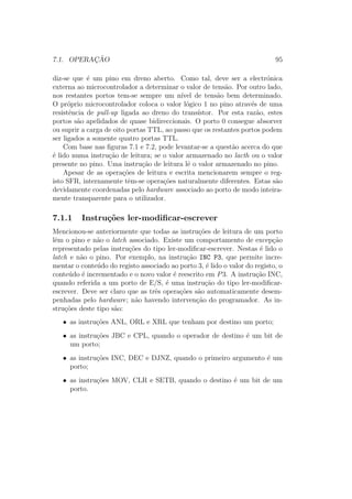 7.1. OPERAC¸ ˜AO 95
diz-se que ´e um pino em dreno aberto. Como tal, deve ser a electr´onica
externa ao microcontrolador a determinar o valor de tens˜ao. Por outro lado,
nos restantes portos tem-se sempre um n´ıvel de tens˜ao bem determinado.
O pr´oprio microcontrolador coloca o valor l´ogico 1 no pino atrav´es de uma
resistˆencia de pull-up ligada ao dreno do trans´ıstor. Por esta raz˜ao, estes
portos s˜ao apelidados de quase bidireccionais. O porto 0 consegue absorver
ou suprir a carga de oito portas TTL, ao passo que os restantes portos podem
ser ligados a somente quatro portas TTL.
Com base nas ﬁguras 7.1 e 7.2, pode levantar-se a quest˜ao acerca do que
´e lido numa instru¸c˜ao de leitura; se o valor armazenado no lacth ou o valor
presente no pino. Uma instru¸c˜ao de leitura lˆe o valor armazenado no pino.
Apesar de as opera¸c˜oes de leitura e escrita mencionarem sempre o reg-
isto SFR, internamente tˆem-se opera¸c˜oes naturalmente diferentes. Estas s˜ao
devidamente coordenadas pelo hardware associado ao porto de modo inteira-
mente transparente para o utilizador.
7.1.1 Instru¸c˜oes ler-modiﬁcar-escrever
Mencionou-se anteriormente que todas as instru¸c˜oes de leitura de um porto
lˆem o pino e n˜ao o latch associado. Existe um comportamento de excep¸c˜ao
representado pelas instru¸c˜oes do tipo ler-modiﬁcar-escrever. Nestas ´e lido o
latch e n˜ao o pino. Por exemplo, na instru¸c˜ao INC P3, que permite incre-
mentar o conte´udo do registo associado ao porto 3, ´e lido o valor do registo, o
conte´udo ´e incrementado e o novo valor ´e reescrito em P3. A instru¸c˜ao INC,
quando referida a um porto de E/S, ´e uma instru¸c˜ao do tipo ler-modiﬁcar-
escrever. Deve ser claro que as trˆes opera¸c˜oes s˜ao automaticamente desem-
penhadas pelo hardware; n˜ao havendo interven¸c˜ao do programador. As in-
stru¸c˜oes deste tipo s˜ao:
• as instru¸c˜oes ANL, ORL e XRL que tenham por destino um porto;
• as instru¸c˜oes JBC e CPL, quando o operador de destino ´e um bit de
um porto;
• as instru¸c˜oes INC, DEC e DJNZ, quando o primeiro argumento ´e um
porto;
• as instru¸c˜oes MOV, CLR e SETB, quando o destino ´e um bit de um
porto.
 