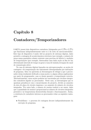 Cap´ıtulo 8
Contadores/Temporizadores
0 80C51 possui dois dispositivos contadores (designados por C/T0 e C/T1)
que funcionam independentemente entre si e do resto do microcontrolador.
Este tipo de dispositivo ´e muito ´util no projecto de sistemas digitais, dado
permitir a contagem de acontecimentos exteriores (por exemplo, o n´umero de
pe¸cas numa passadeira rolante existente num processo de fabrico) e medi¸c˜ao
de temporiza¸c˜oes (por exemplo, desencadear uma dada ac¸c˜ao ao ﬁm de um
determinado intervalo de tempo ou gerar a taxa de emiss˜ao/recep¸c˜ao do canal
de comunica¸c˜ao s´erie).
No caso de sistemas digitais baseados em microprocessador, as ac¸c˜oes de
contagem e de temporiza¸c˜ao s˜ao tipicamente desempenhadas por instru¸c˜oes
de programa. Esta via apresenta as desvantagens de obrigar a que o proces-
sador esteja totalmente dedicado a essas ac¸c˜oes e a algum esfor¸co suplementar
por parte do programador, caso se deseje garantir a temporiza¸c˜ao correcta.
Alternativamente, estas ac¸c˜oes poder˜ao ser executadas por circuitos integra-
dos contadores ligados ao processador. Neste caso, as desvantagens que se
apontam prendem-se com o encarecimento do projecto, devido ao aumento
da ´area de placa de circuito impresso e ao aumento do n´umero de circuitos
integrados. Por outro lado, o n´umero de avarias tender´a a ser maior, dado
que a quantidade de avarias ´e proporcional ao n´umero de circuitos integrados
presentes e `as temperaturas desenvolvidas durante o funcionamento. Assim,
a existˆencia de contadores internos ao processador re´une as seguintes vanta-
gens:
• Paralelismo - o processo de contagem decorre independentemente da
execu¸c˜ao do programa.
99
 