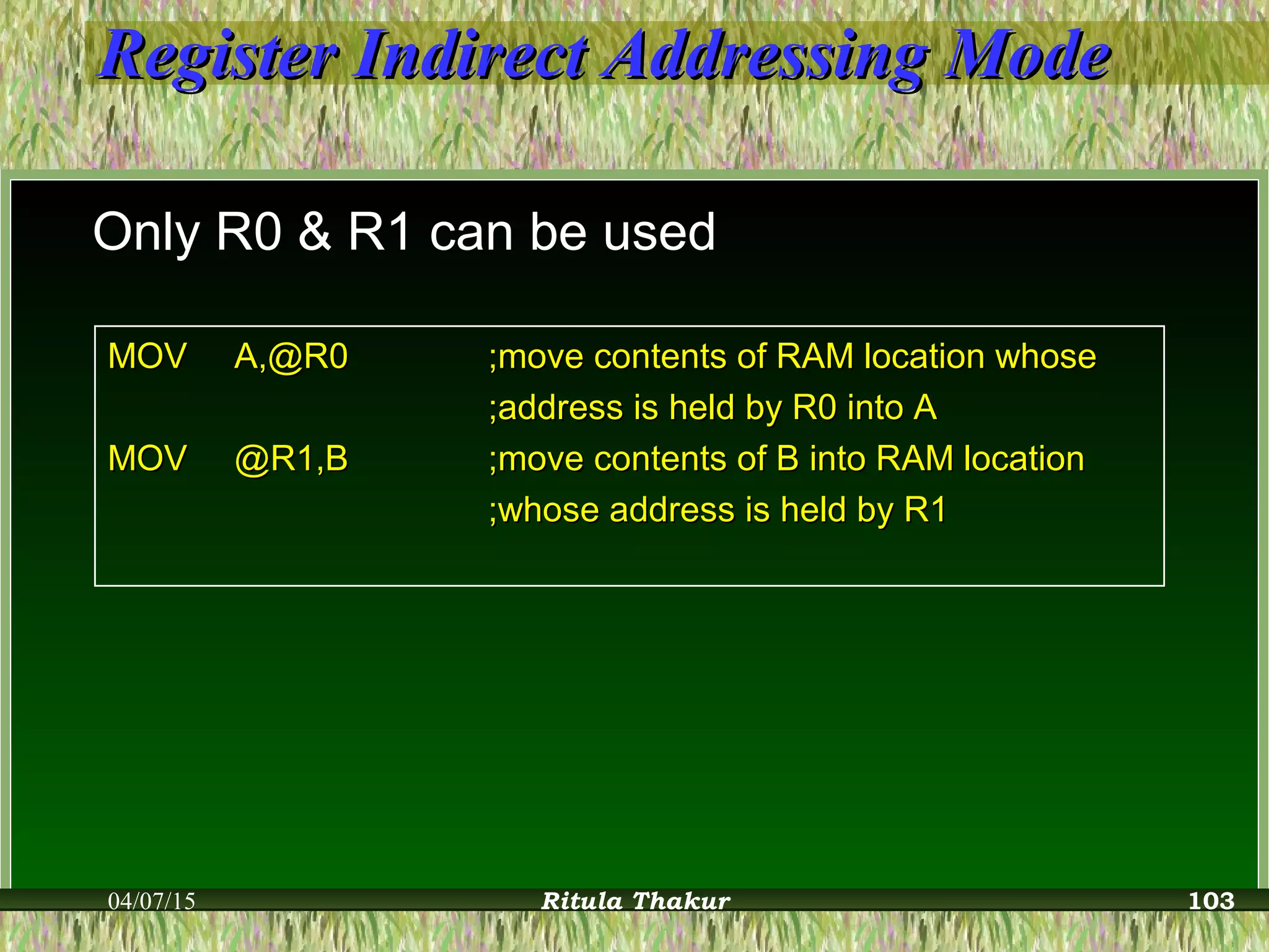 Register Indirect Addressing ModeRegister Indirect Addressing Mode
Only R0 & R1 can be used
MOVMOV A,@R0A,@R0 ;move contents of RAM location whose;move contents of RAM location whose
;address is held by R0 into A;address is held by R0 into A
MOVMOV @R1,B@R1,B ;move contents of B into RAM location;move contents of B into RAM location
;whose address is held by R1;whose address is held by R1
04/07/15 Ritula Thakur 103
 