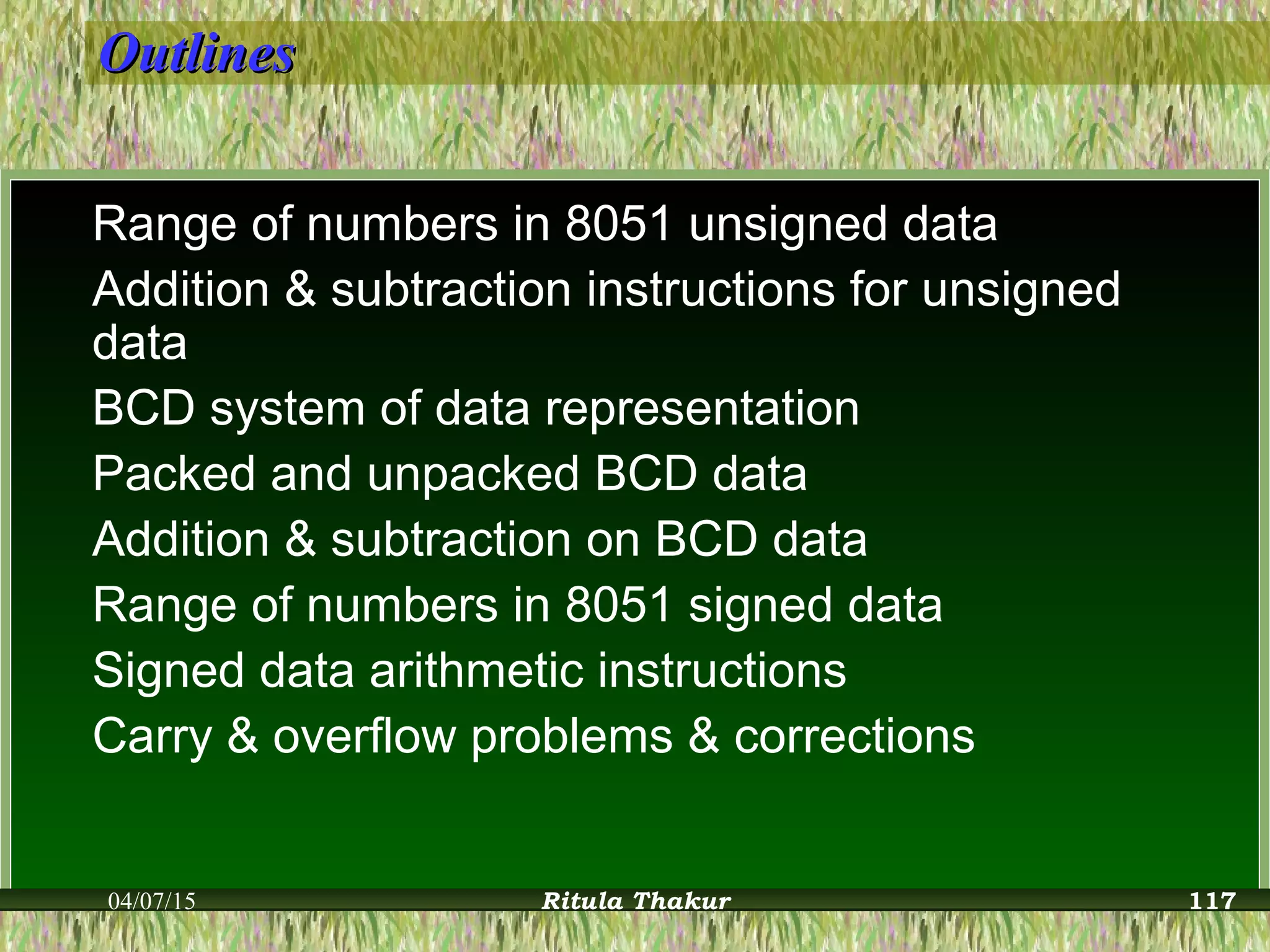 OutlinesOutlines
Range of numbers in 8051 unsigned data
Addition & subtraction instructions for unsigned
data
BCD system of data representation
Packed and unpacked BCD data
Addition & subtraction on BCD data
Range of numbers in 8051 signed data
Signed data arithmetic instructions
Carry & overflow problems & corrections
04/07/15 Ritula Thakur 117
 