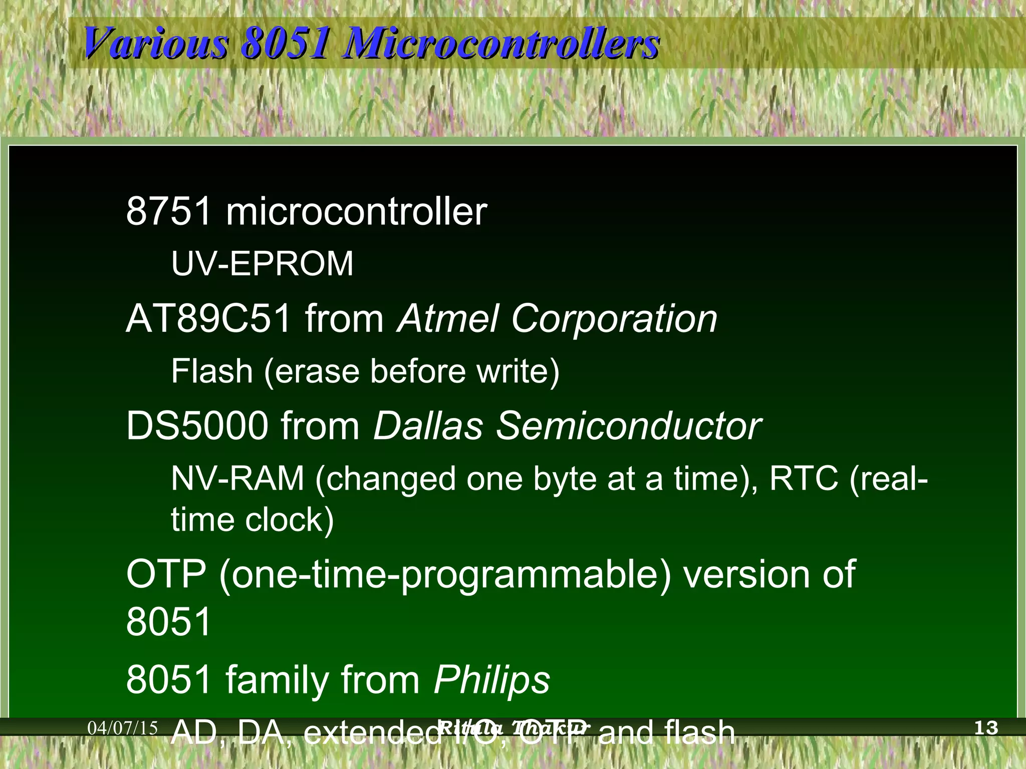 Various 8051 MicrocontrollersVarious 8051 Microcontrollers
8751 microcontroller
UV-EPROM
AT89C51 from Atmel Corporation
Flash (erase before write)
DS5000 from Dallas Semiconductor
NV-RAM (changed one byte at a time), RTC (real-
time clock)
OTP (one-time-programmable) version of
8051
8051 family from Philips
AD, DA, extended I/O, OTP and flash04/07/15 Ritula Thakur 13
 