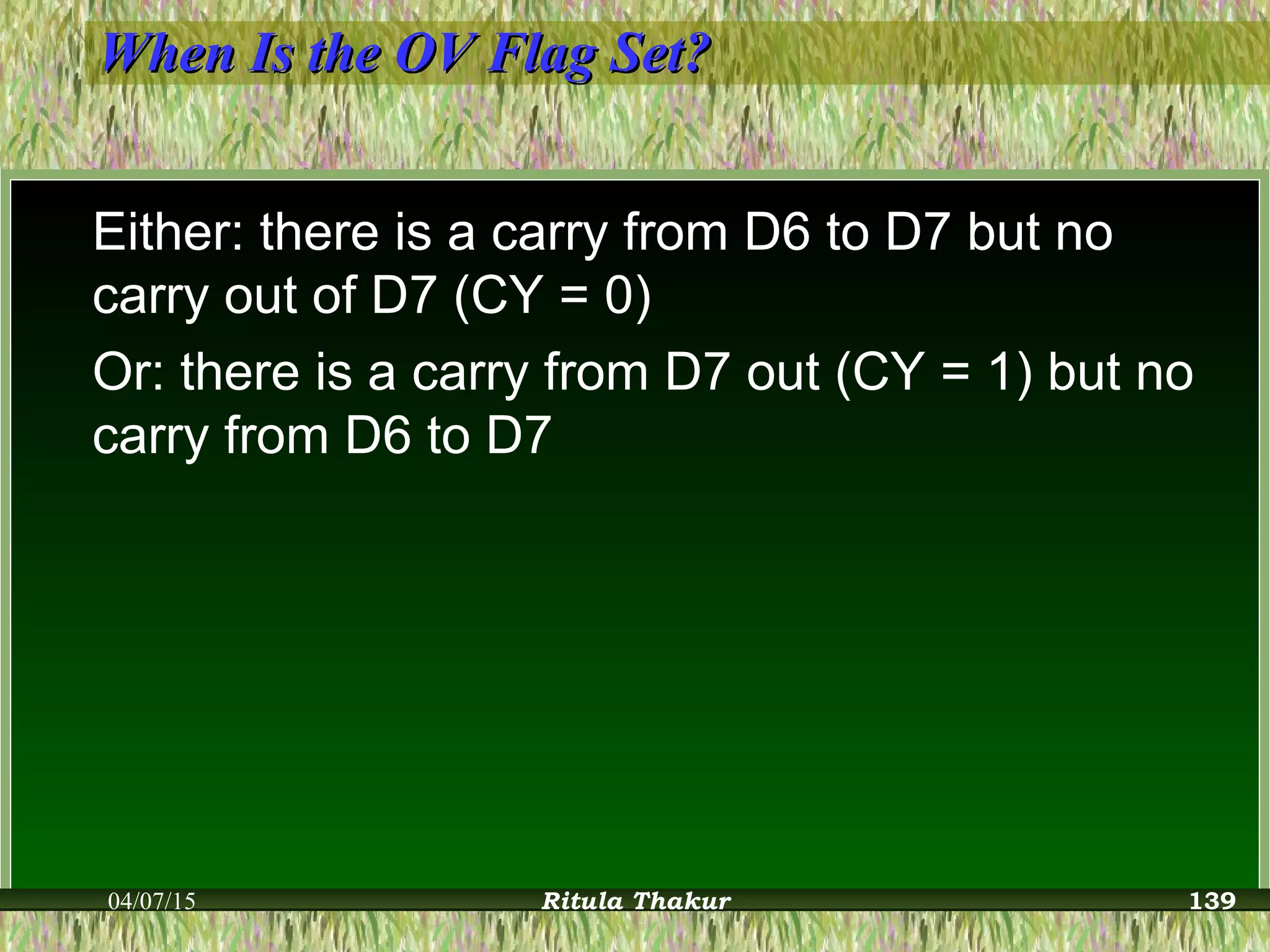 When Is the OV Flag Set?When Is the OV Flag Set?
Either: there is a carry from D6 to D7 but no
carry out of D7 (CY = 0)
Or: there is a carry from D7 out (CY = 1) but no
carry from D6 to D7
04/07/15 Ritula Thakur 139
 