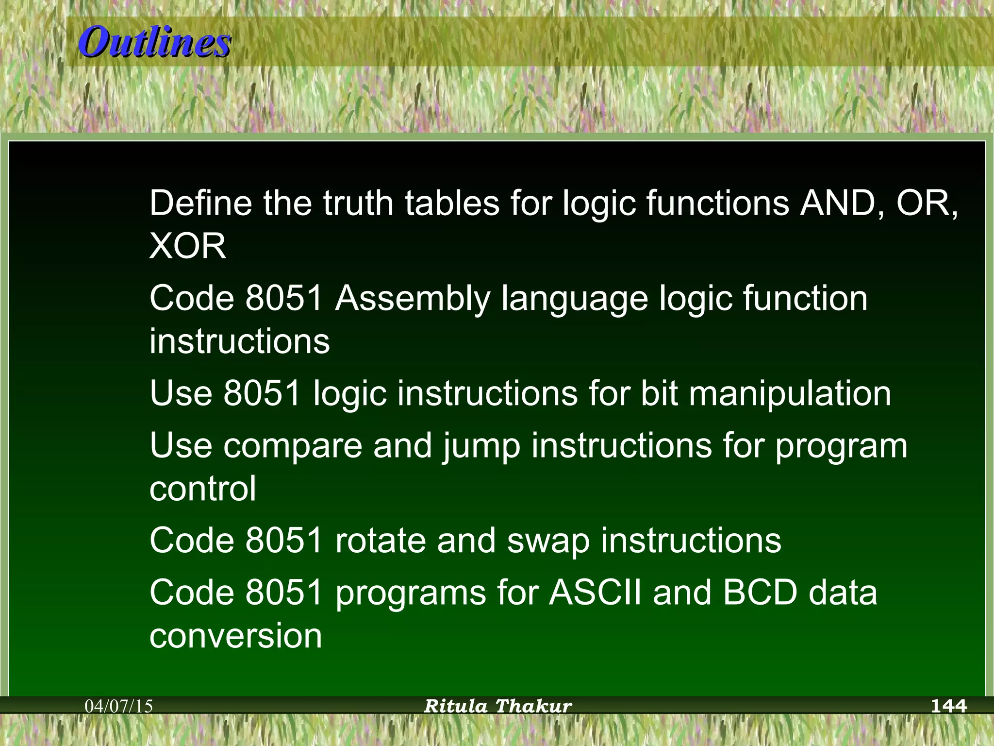 OutlinesOutlines
Define the truth tables for logic functions AND, OR,
XOR
Code 8051 Assembly language logic function
instructions
Use 8051 logic instructions for bit manipulation
Use compare and jump instructions for program
control
Code 8051 rotate and swap instructions
Code 8051 programs for ASCII and BCD data
conversion
04/07/15 Ritula Thakur 144
 