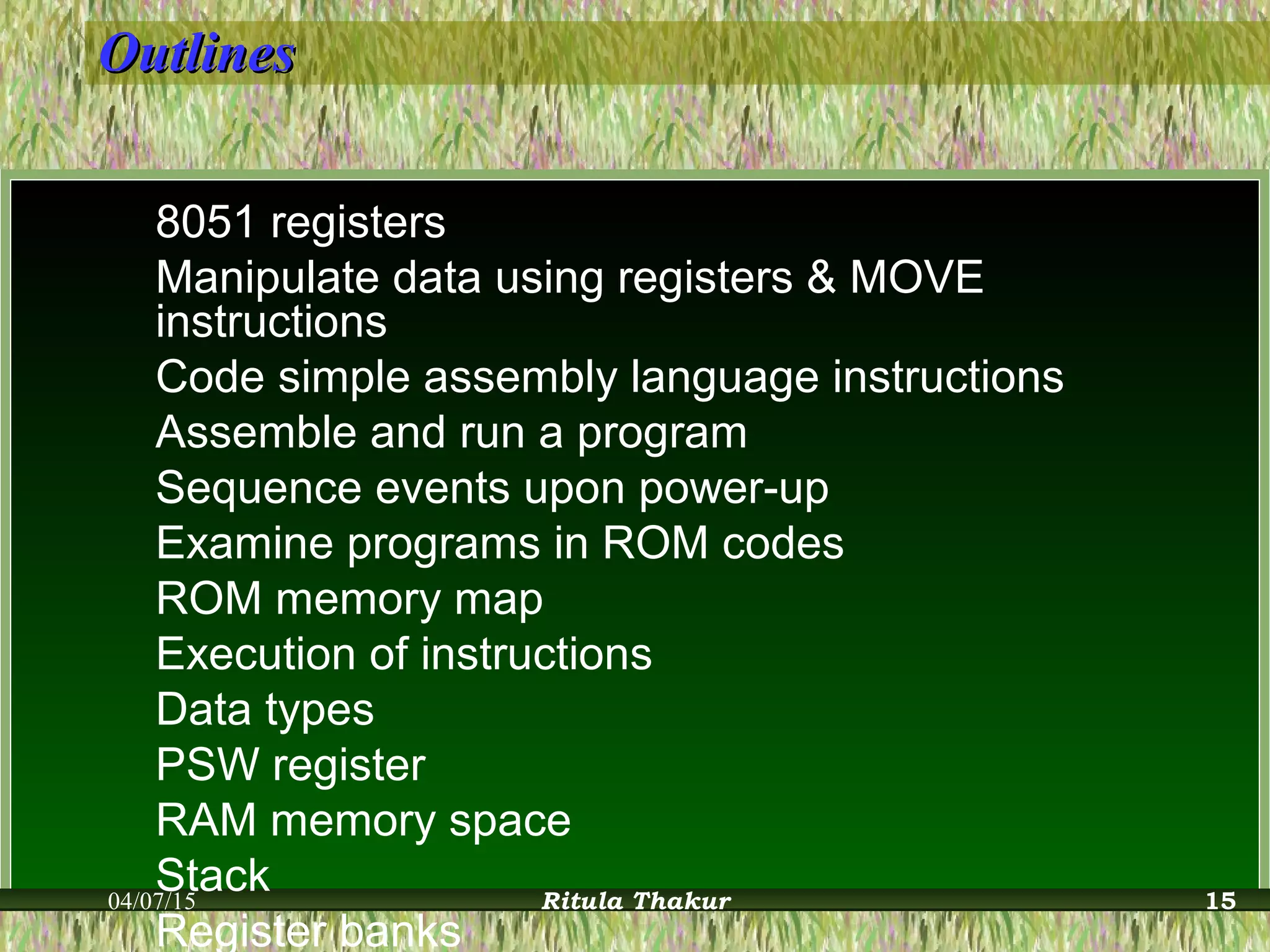 OutlinesOutlines
8051 registers
Manipulate data using registers & MOVE
instructions
Code simple assembly language instructions
Assemble and run a program
Sequence events upon power-up
Examine programs in ROM codes
ROM memory map
Execution of instructions
Data types
PSW register
RAM memory space
Stack
Register banks
04/07/15 Ritula Thakur 15
 