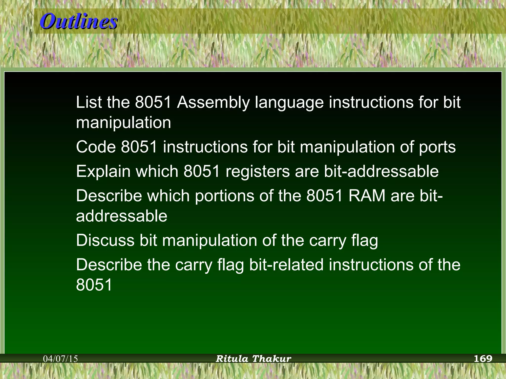 OutlinesOutlines
List the 8051 Assembly language instructions for bit
manipulation
Code 8051 instructions for bit manipulation of ports
Explain which 8051 registers are bit-addressable
Describe which portions of the 8051 RAM are bit-
addressable
Discuss bit manipulation of the carry flag
Describe the carry flag bit-related instructions of the
8051
04/07/15 Ritula Thakur 169
 