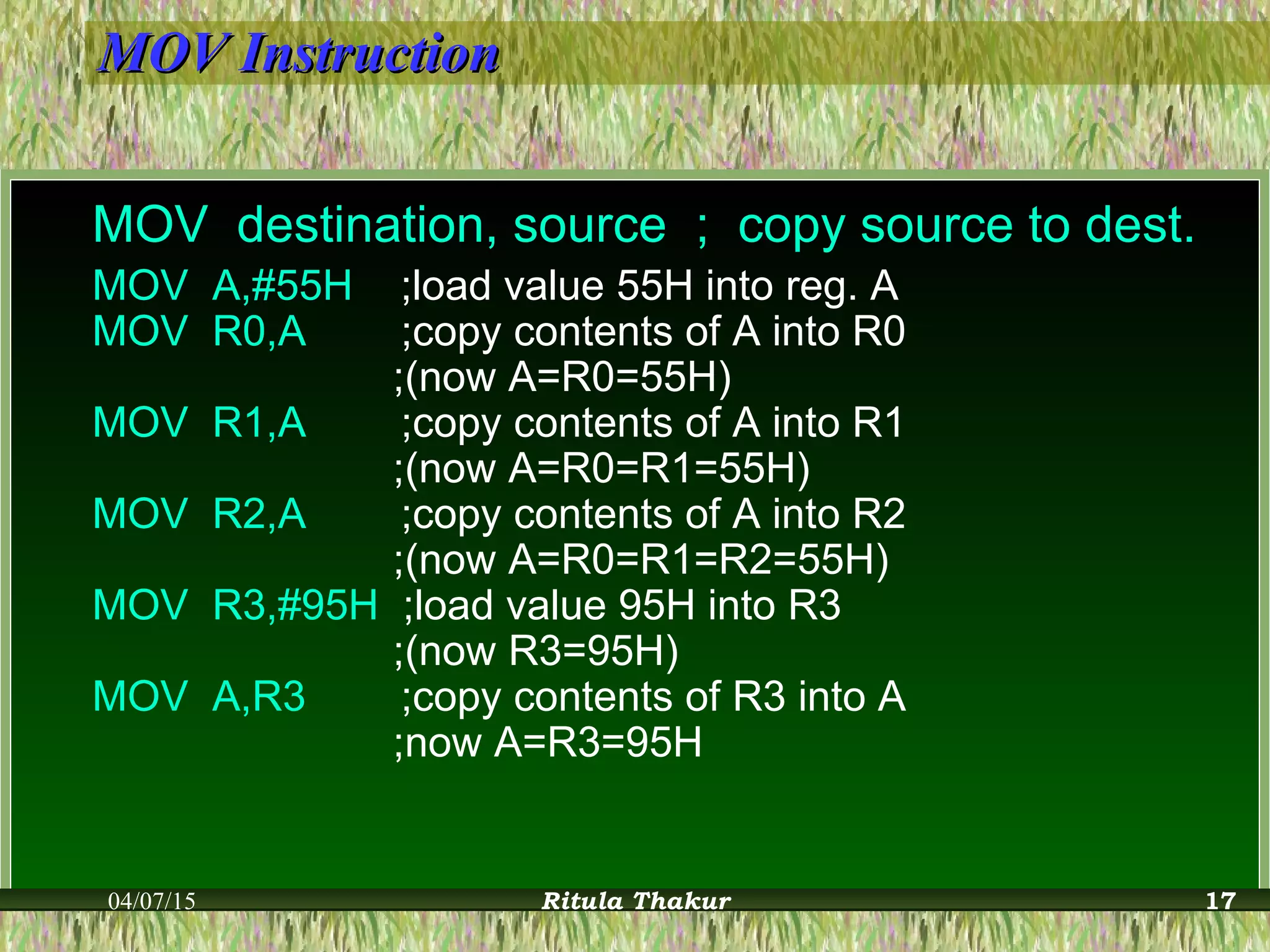 MOV InstructionMOV Instruction
MOV destination, source ; copy source to dest.
MOV A,#55H ;load value 55H into reg. A
MOV R0,A ;copy contents of A into R0
;(now A=R0=55H)
MOV R1,A ;copy contents of A into R1
;(now A=R0=R1=55H)
MOV R2,A ;copy contents of A into R2
;(now A=R0=R1=R2=55H)
MOV R3,#95H ;load value 95H into R3
;(now R3=95H)
MOV A,R3 ;copy contents of R3 into A
;now A=R3=95H
04/07/15 Ritula Thakur 17
 