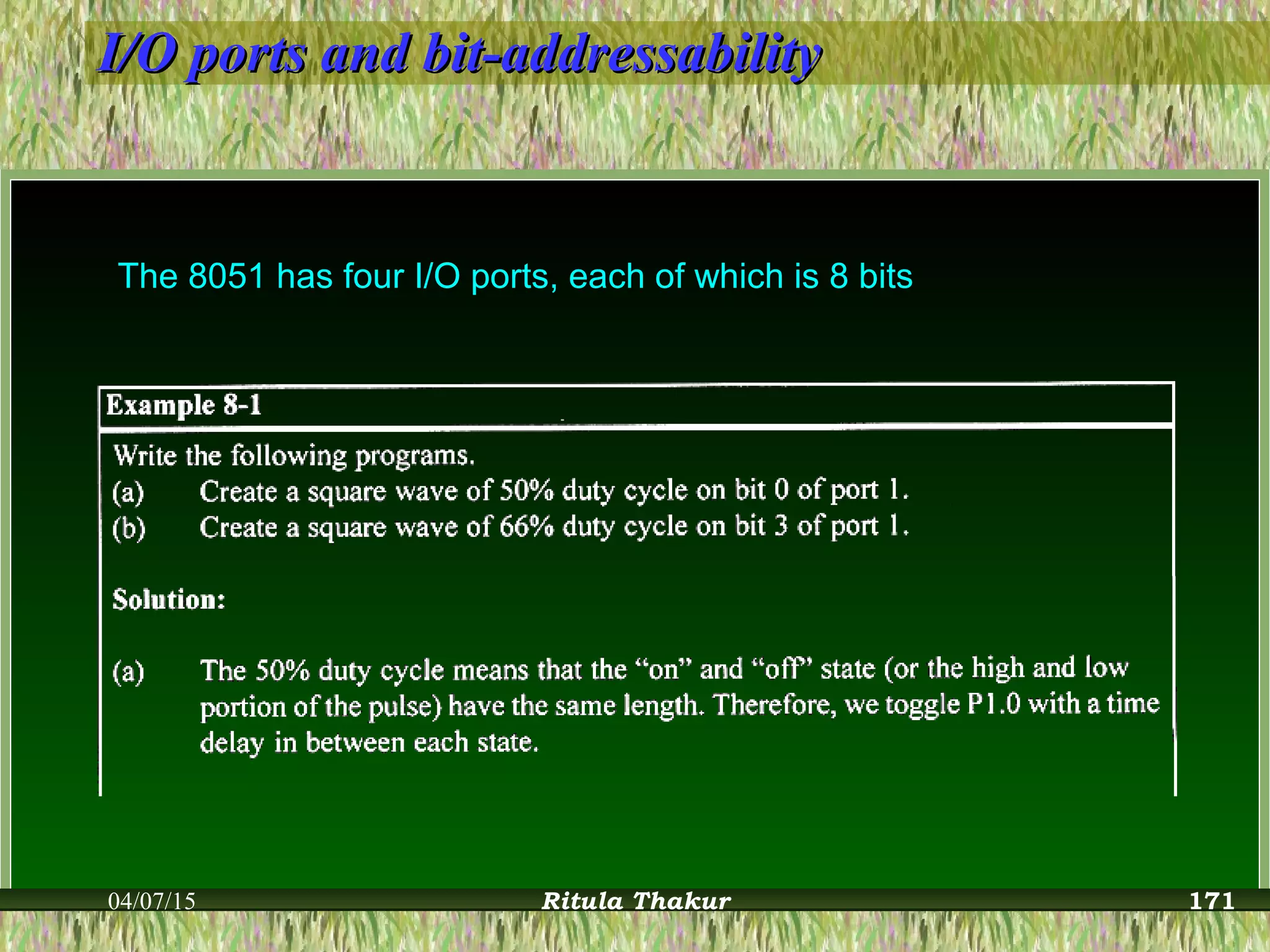 I/O ports and bit-addressabilityI/O ports and bit-addressability
The 8051 has four I/O ports, each of which is 8 bits
04/07/15 Ritula Thakur 171
 