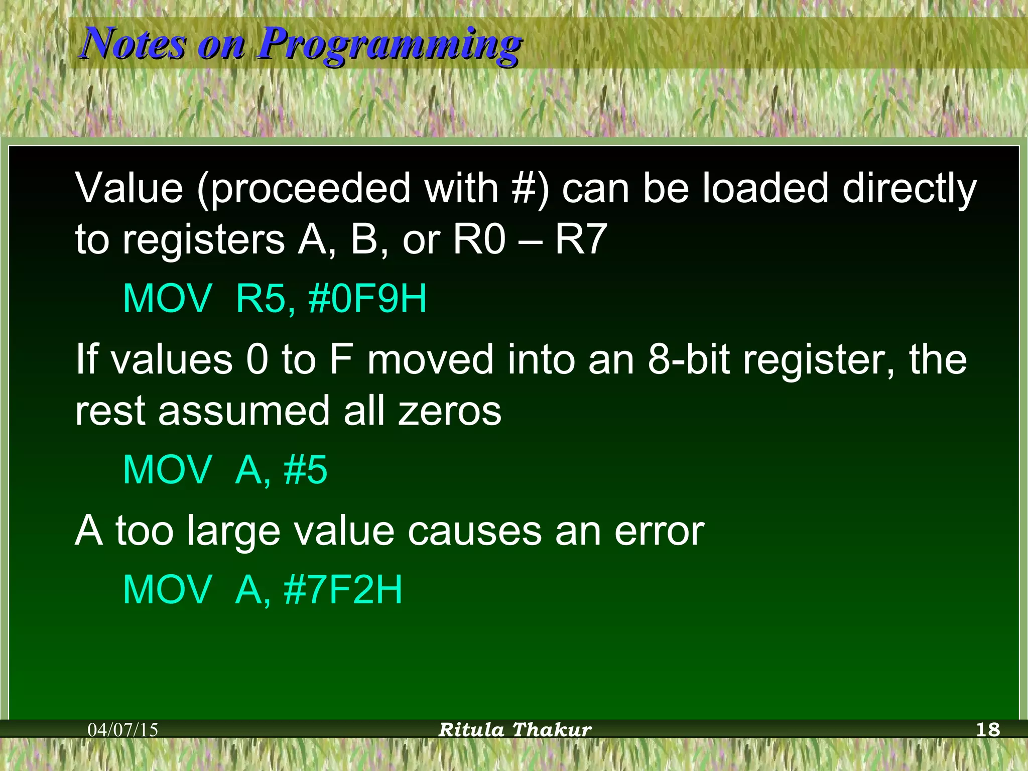 Notes on ProgrammingNotes on Programming
Value (proceeded with #) can be loaded directly
to registers A, B, or R0 – R7
MOV R5, #0F9H
If values 0 to F moved into an 8-bit register, the
rest assumed all zeros
MOV A, #5
A too large value causes an error
MOV A, #7F2H
04/07/15 Ritula Thakur 18
 