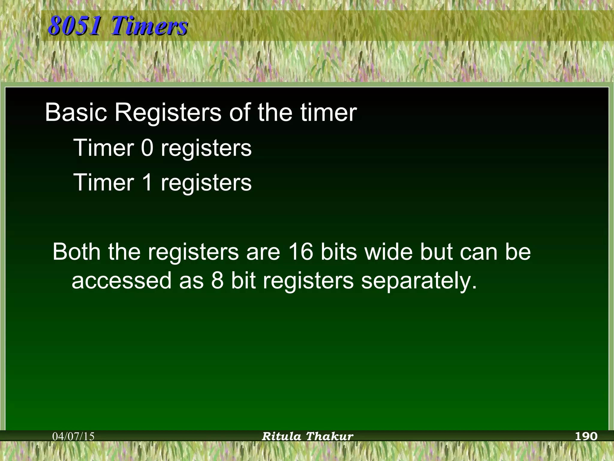 8051 Timers8051 Timers
Basic Registers of the timer
Timer 0 registers
Timer 1 registers
Both the registers are 16 bits wide but can be
accessed as 8 bit registers separately.
04/07/15 Ritula Thakur 190
 