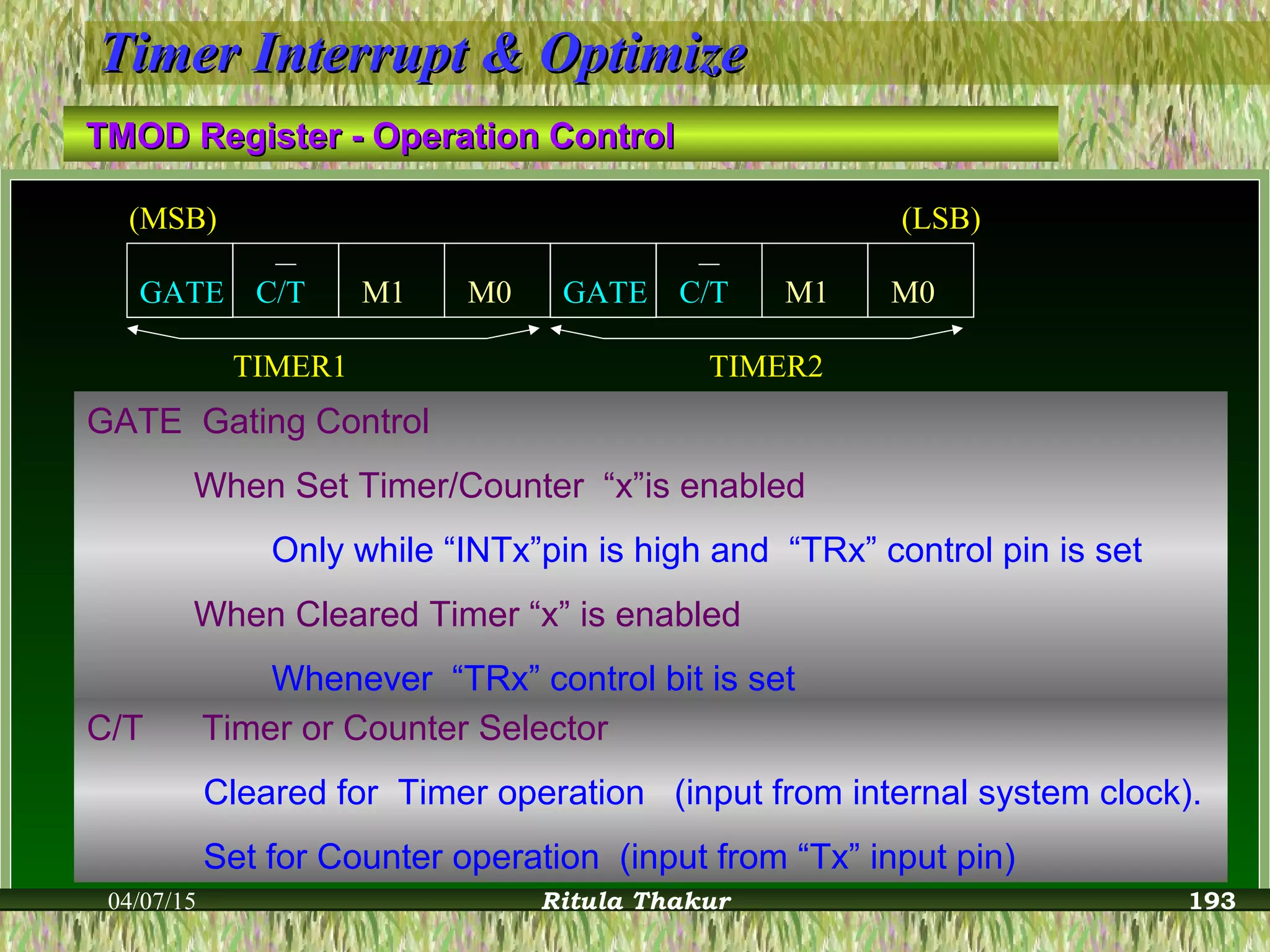 04/07/15 Ritula Thakur
Timer Interrupt & OptimizeTimer Interrupt & Optimize
TMOD Register - Operation ControlTMOD Register - Operation Control
TIMER1 TIMER2
M1 M1M0GATE C/T GATE C/T M0
(MSB) (LSB)
GATE Gating Control
When Set Timer/Counter “x”is enabled
Only while “INTx”pin is high and “TRx” control pin is set
When Cleared Timer “x” is enabled
Whenever “TRx” control bit is set
C/T Timer or Counter Selector
Cleared for Timer operation (input from internal system clock).
Set for Counter operation (input from “Tx” input pin)
193
 
