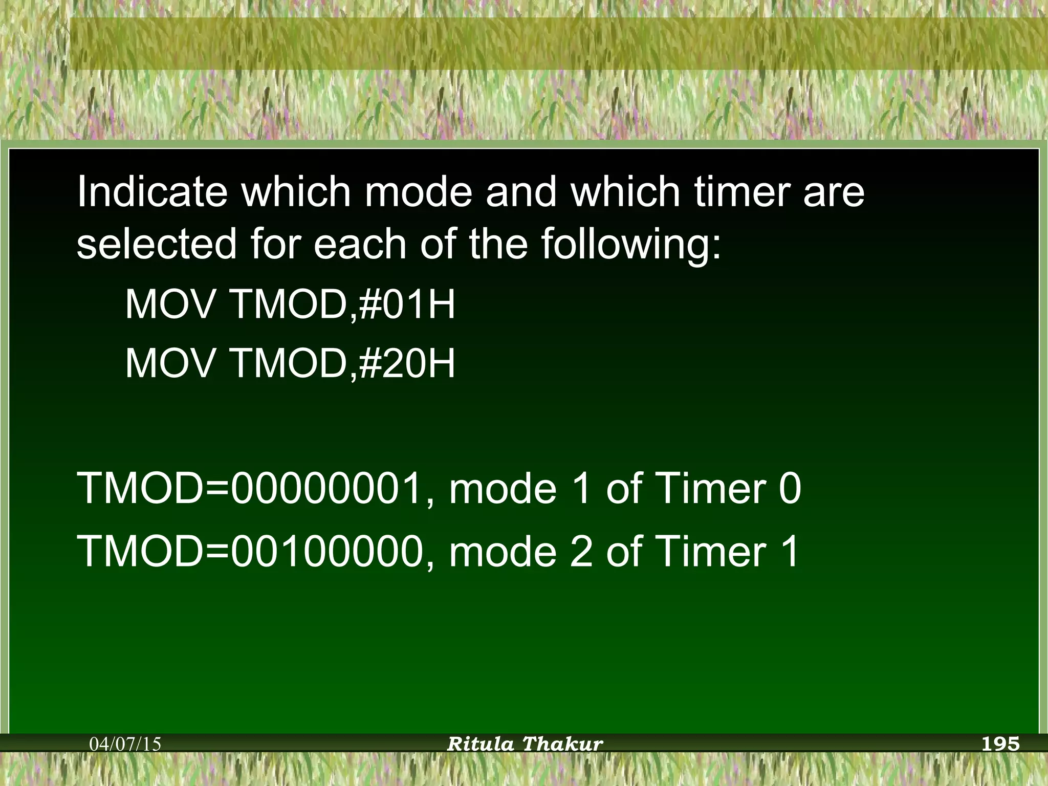 Indicate which mode and which timer are
selected for each of the following:
MOV TMOD,#01H
MOV TMOD,#20H
TMOD=00000001, mode 1 of Timer 0
TMOD=00100000, mode 2 of Timer 1
04/07/15 Ritula Thakur 195
 