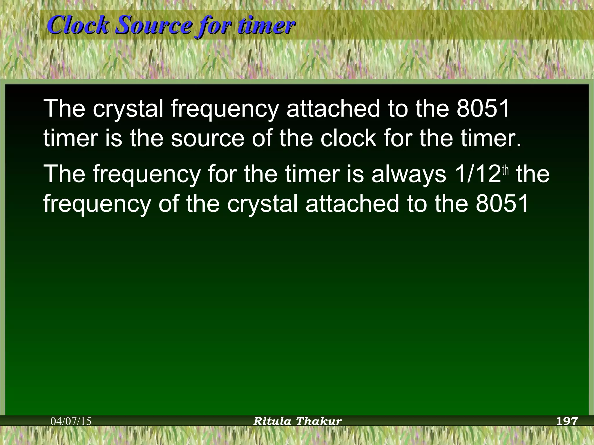 Clock Source for timerClock Source for timer
The crystal frequency attached to the 8051
timer is the source of the clock for the timer.
The frequency for the timer is always 1/12th
the
frequency of the crystal attached to the 8051
04/07/15 Ritula Thakur 197
 