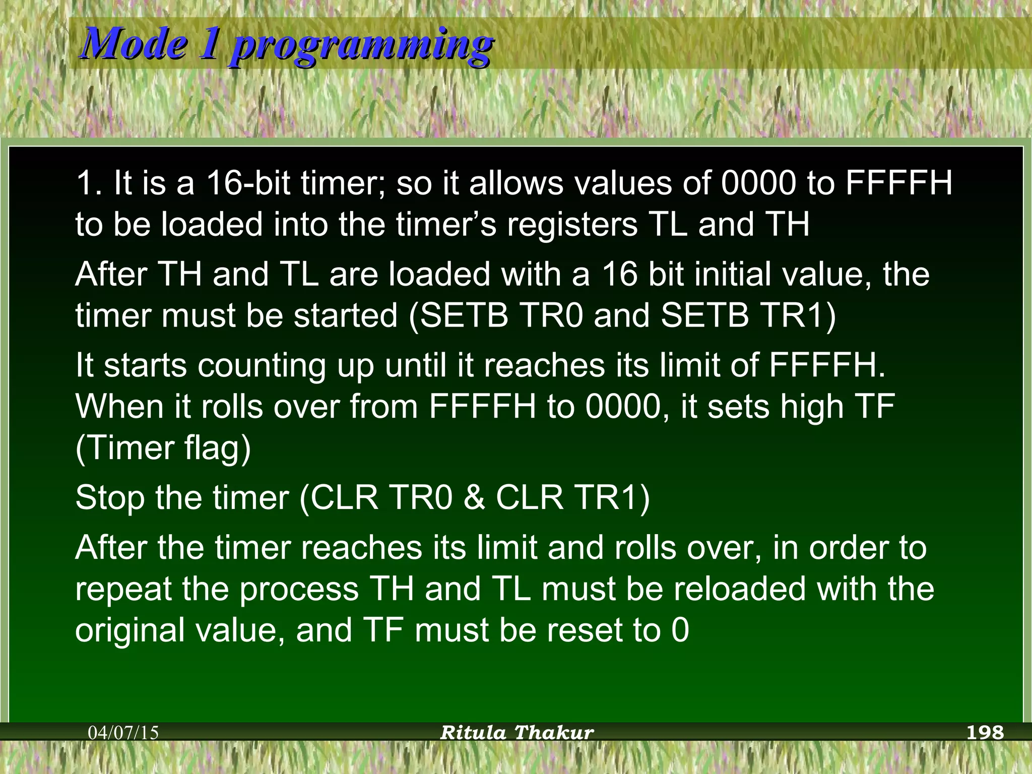Mode 1 programmingMode 1 programming
1. It is a 16-bit timer; so it allows values of 0000 to FFFFH
to be loaded into the timer’s registers TL and TH
After TH and TL are loaded with a 16 bit initial value, the
timer must be started (SETB TR0 and SETB TR1)
It starts counting up until it reaches its limit of FFFFH.
When it rolls over from FFFFH to 0000, it sets high TF
(Timer flag)
Stop the timer (CLR TR0 & CLR TR1)
After the timer reaches its limit and rolls over, in order to
repeat the process TH and TL must be reloaded with the
original value, and TF must be reset to 0
04/07/15 Ritula Thakur 198
 