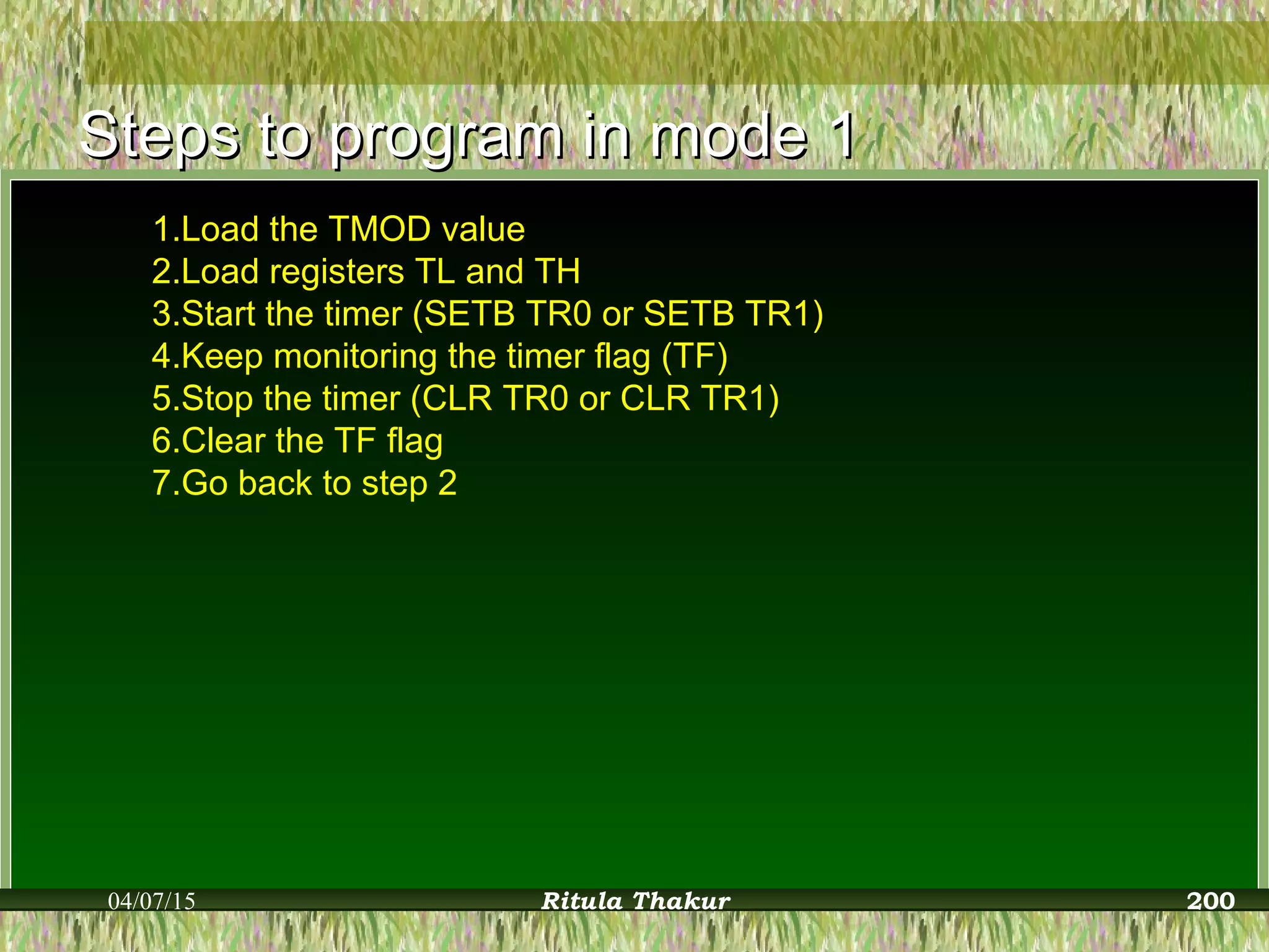 Steps to program in mode 1Steps to program in mode 1
1.Load the TMOD value
2.Load registers TL and TH
3.Start the timer (SETB TR0 or SETB TR1)
4.Keep monitoring the timer flag (TF)
5.Stop the timer (CLR TR0 or CLR TR1)
6.Clear the TF flag
7.Go back to step 2
04/07/15 Ritula Thakur 200
 