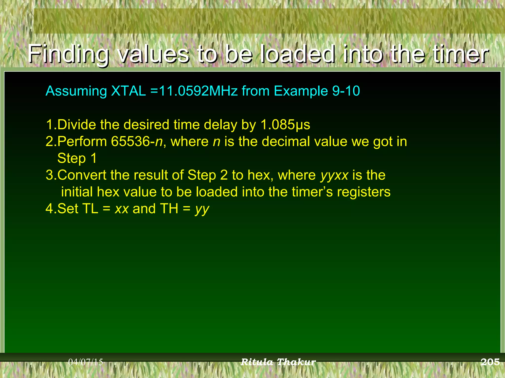 Finding values to be loaded into the timerFinding values to be loaded into the timer
Assuming XTAL =11.0592MHz from Example 9-10
1.Divide the desired time delay by 1.085μs
2.Perform 65536-n, where n is the decimal value we got in
Step 1
3.Convert the result of Step 2 to hex, where yyxx is the
initial hex value to be loaded into the timer’s registers
4.Set TL = xx and TH = yy
04/07/15 Ritula Thakur 205
 