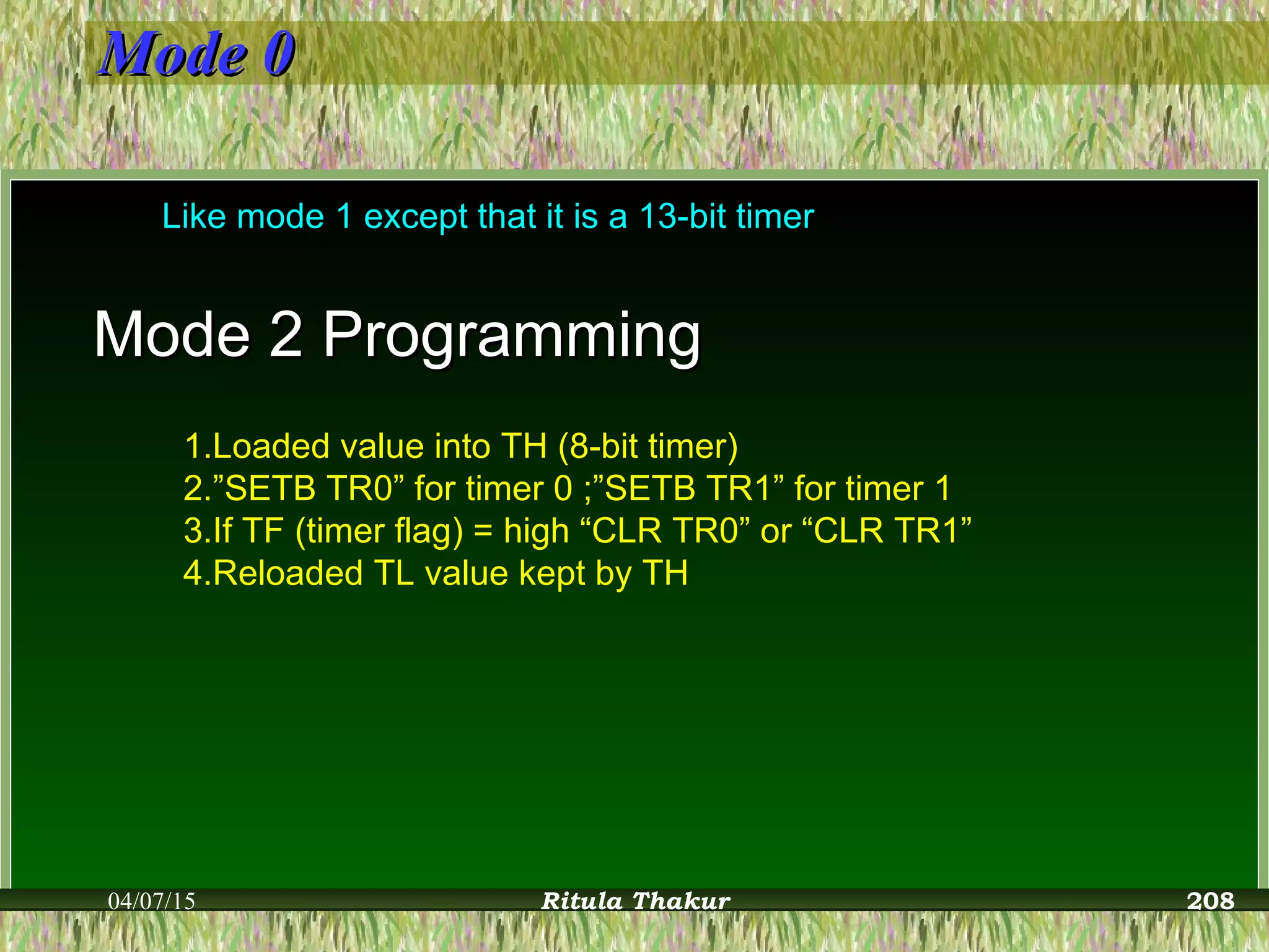 Mode 0Mode 0
Like mode 1 except that it is a 13-bit timer
Mode 2 ProgrammingMode 2 Programming
1.Loaded value into TH (8-bit timer)
2.”SETB TR0” for timer 0 ;”SETB TR1” for timer 1
3.If TF (timer flag) = high “CLR TR0” or “CLR TR1”
4.Reloaded TL value kept by TH
04/07/15 Ritula Thakur 208
 