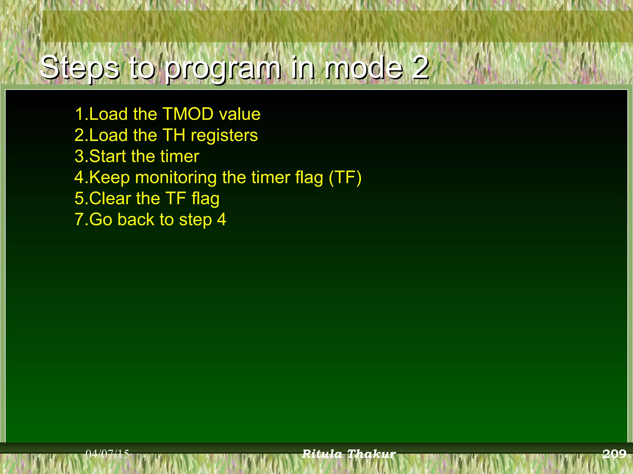 Steps to program in mode 2Steps to program in mode 2
1.Load the TMOD value
2.Load the TH registers
3.Start the timer
4.Keep monitoring the timer flag (TF)
5.Clear the TF flag
7.Go back to step 4
04/07/15 Ritula Thakur 209
 