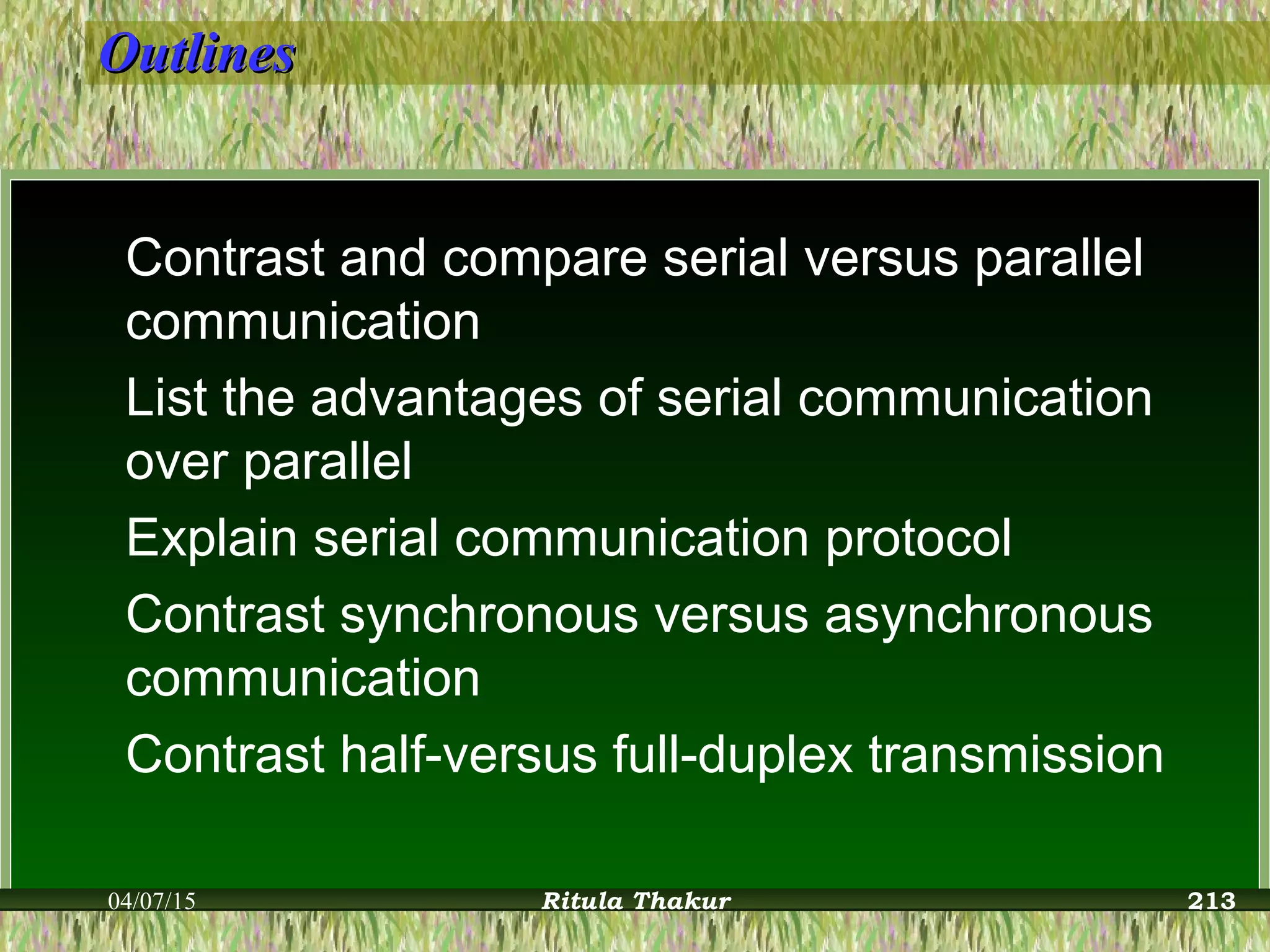 OutlinesOutlines
Contrast and compare serial versus parallel
communication
List the advantages of serial communication
over parallel
Explain serial communication protocol
Contrast synchronous versus asynchronous
communication
Contrast half-versus full-duplex transmission
04/07/15 Ritula Thakur 213
 