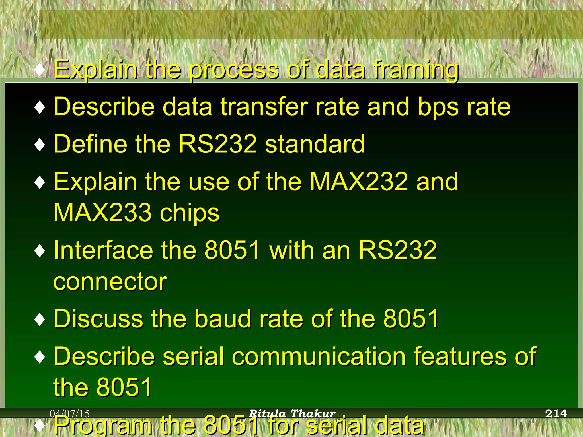 ♦ Explain the process of data framingExplain the process of data framing
♦ Describe data transfer rate and bps rateDescribe data transfer rate and bps rate
♦ Define the RS232 standardDefine the RS232 standard
♦ Explain the use of the MAX232 andExplain the use of the MAX232 and
MAX233 chipsMAX233 chips
♦ Interface the 8051 with an RS232Interface the 8051 with an RS232
connectorconnector
♦ Discuss the baud rate of the 8051Discuss the baud rate of the 8051
♦ Describe serial communication features ofDescribe serial communication features of
the 8051the 8051
♦ Program the 8051 for serial dataProgram the 8051 for serial data
04/07/15 Ritula Thakur 214
 