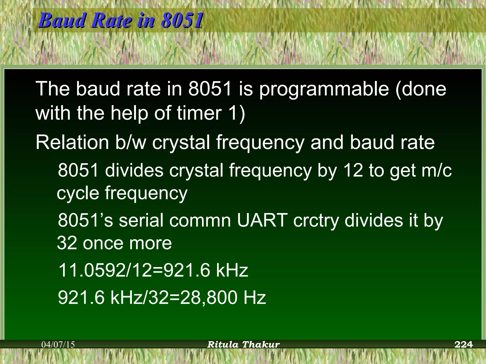 Baud Rate in 8051Baud Rate in 8051
The baud rate in 8051 is programmable (done
with the help of timer 1)
Relation b/w crystal frequency and baud rate
8051 divides crystal frequency by 12 to get m/c
cycle frequency
8051’s serial commn UART crctry divides it by
32 once more
11.0592/12=921.6 kHz
921.6 kHz/32=28,800 Hz
04/07/15 Ritula Thakur 224
 