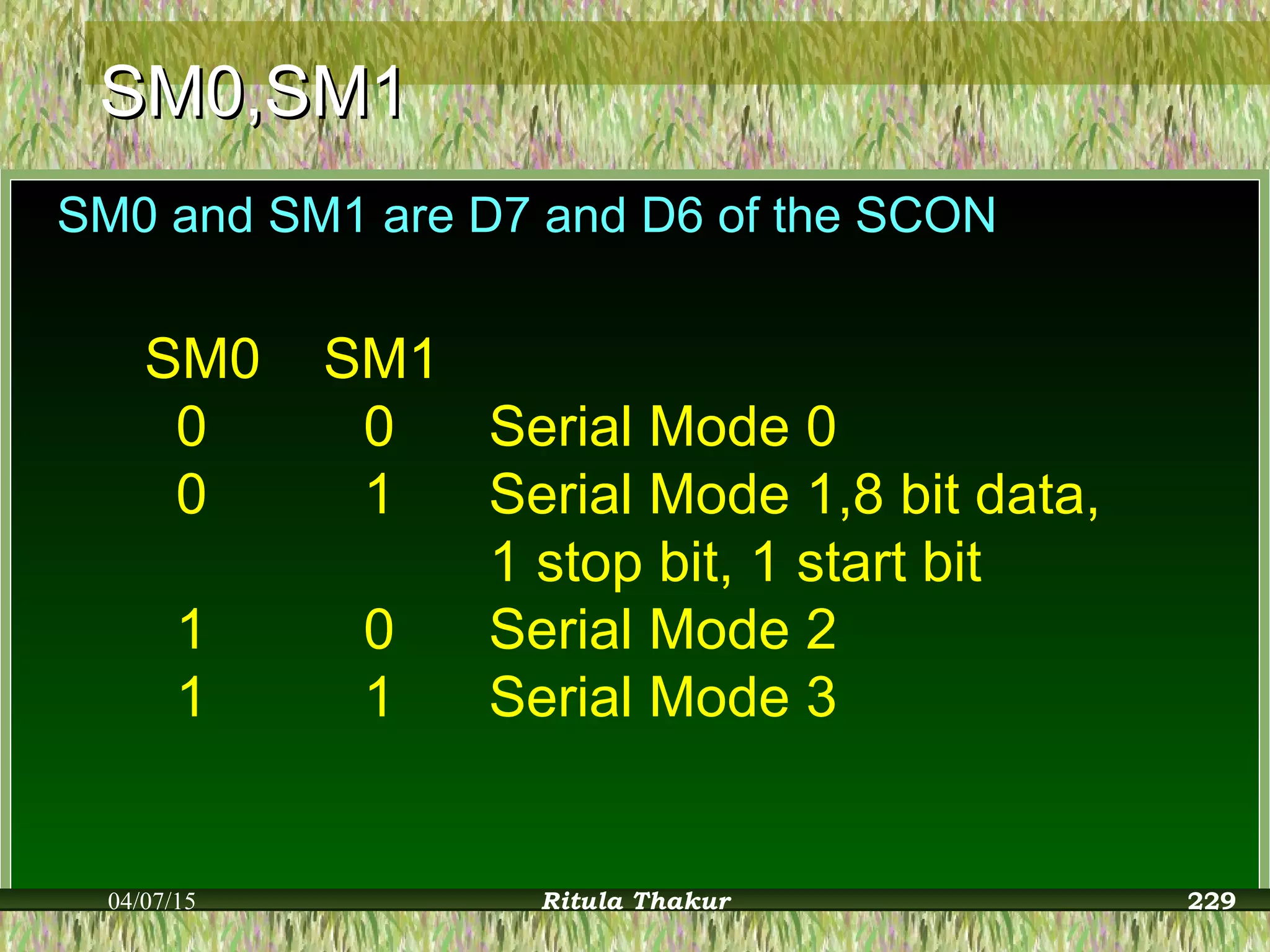 SM0,SM1SM0,SM1
SM0 and SM1 are D7 and D6 of the SCON
SM0 SM1
0 0 Serial Mode 0
0 1 Serial Mode 1,8 bit data,
1 stop bit, 1 start bit
1 0 Serial Mode 2
1 1 Serial Mode 3
04/07/15 Ritula Thakur 229
 
