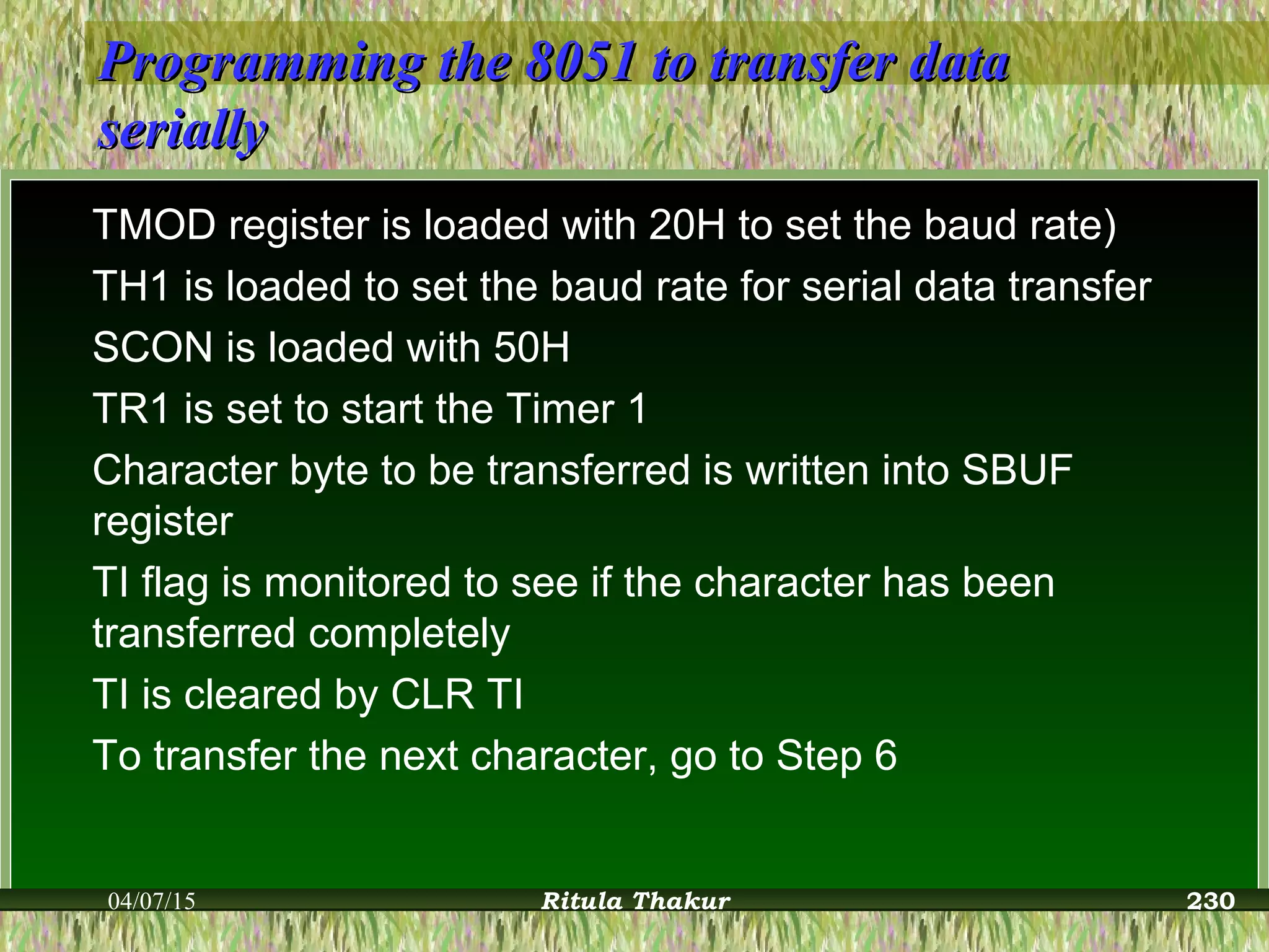 Programming the 8051 to transfer dataProgramming the 8051 to transfer data
seriallyserially
TMOD register is loaded with 20H to set the baud rate)
TH1 is loaded to set the baud rate for serial data transfer
SCON is loaded with 50H
TR1 is set to start the Timer 1
Character byte to be transferred is written into SBUF
register
TI flag is monitored to see if the character has been
transferred completely
TI is cleared by CLR TI
To transfer the next character, go to Step 6
04/07/15 Ritula Thakur 230
 