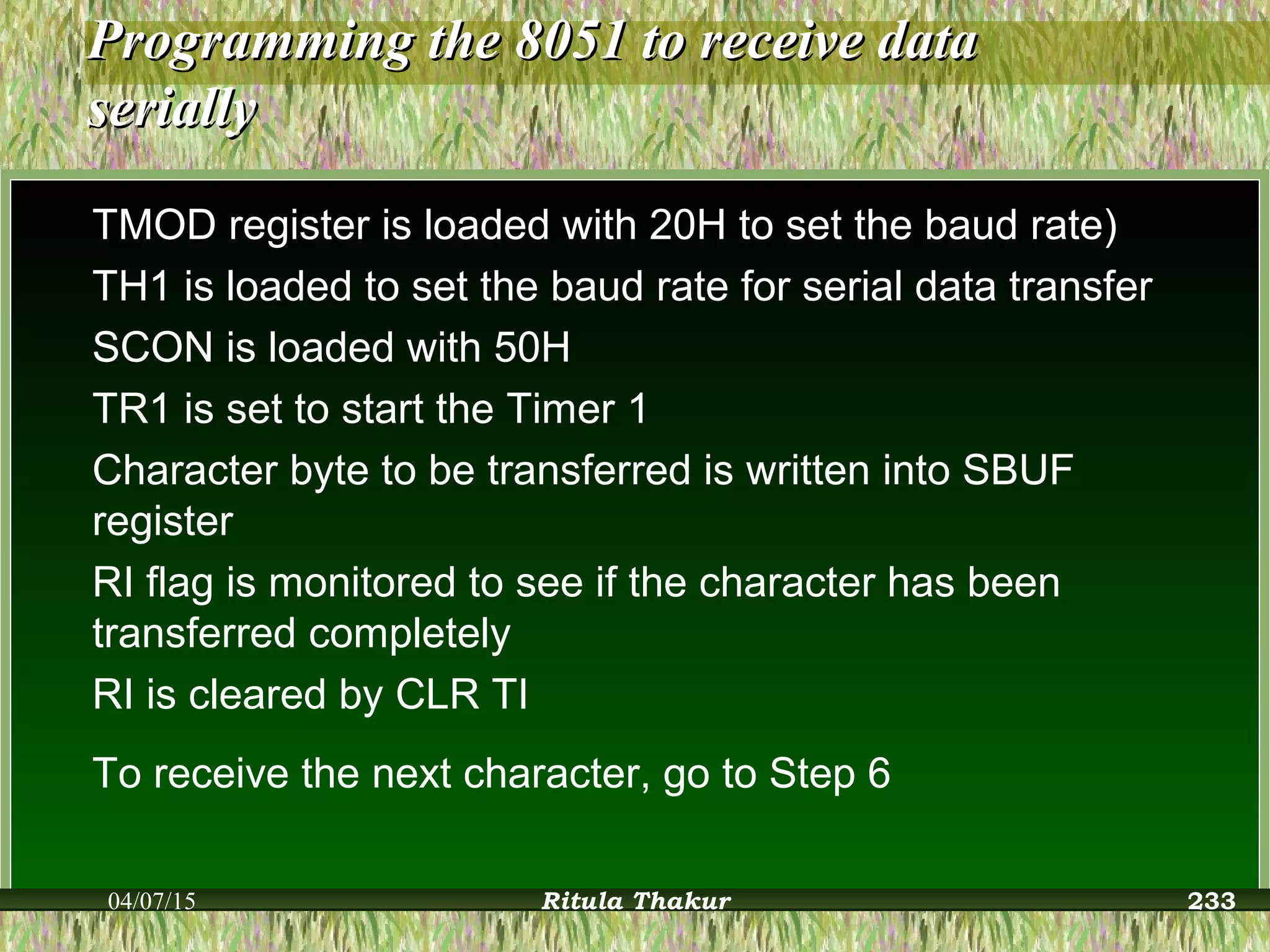 Programming the 8051 to receive dataProgramming the 8051 to receive data
seriallyserially
TMOD register is loaded with 20H to set the baud rate)
TH1 is loaded to set the baud rate for serial data transfer
SCON is loaded with 50H
TR1 is set to start the Timer 1
Character byte to be transferred is written into SBUF
register
RI flag is monitored to see if the character has been
transferred completely
RI is cleared by CLR TI
To receive the next character, go to Step 6
04/07/15 Ritula Thakur 233
 