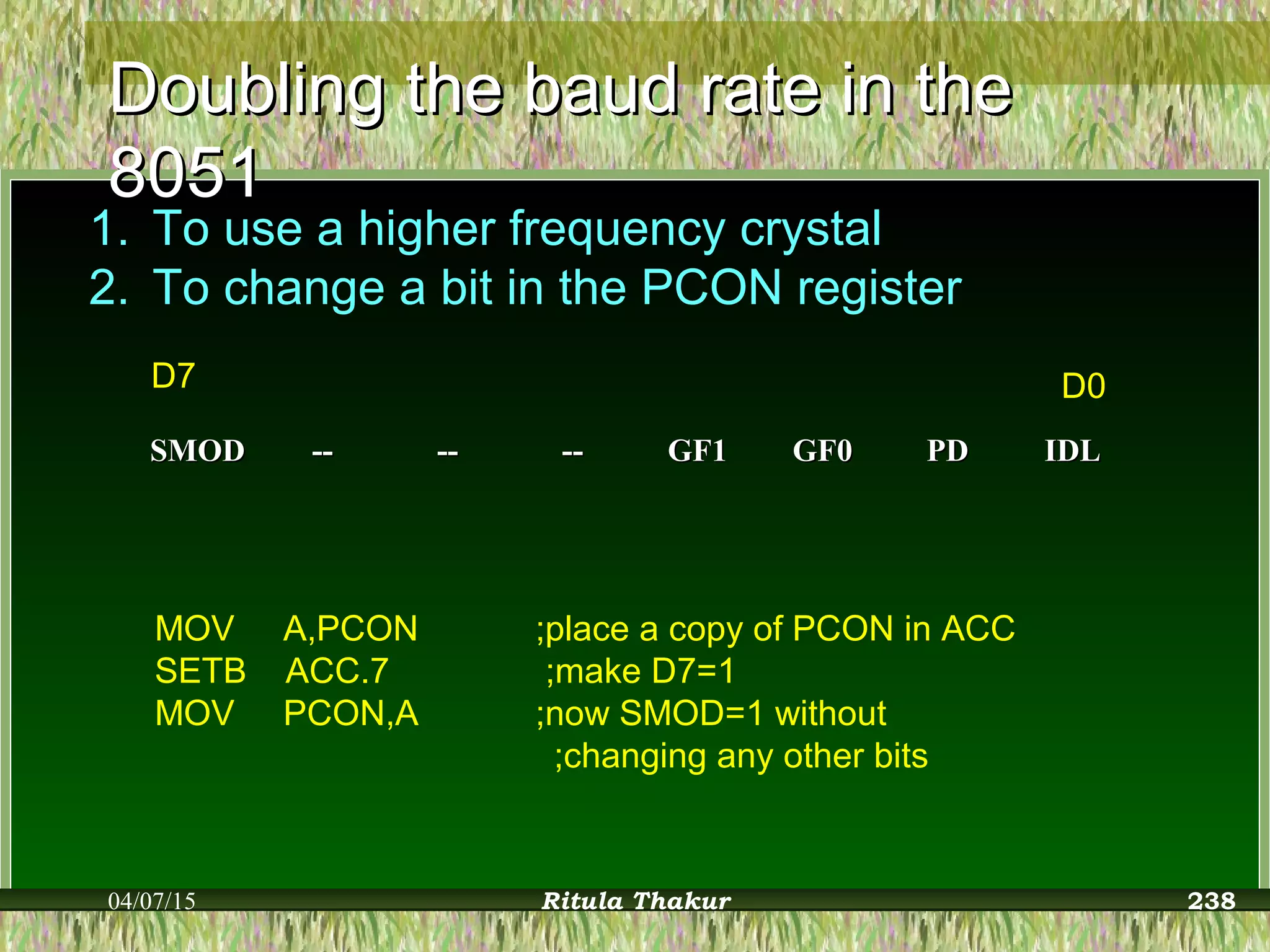 Doubling the baud rate in theDoubling the baud rate in the
80518051
1. To use a higher frequency crystal
2. To change a bit in the PCON register
SMODSMOD ---- ---- ---- GF1GF1 GF0GF0 PDPD IDLIDL
D7 D0
MOV A,PCON ;place a copy of PCON in ACC
SETB ACC.7 ;make D7=1
MOV PCON,A ;now SMOD=1 without
;changing any other bits
04/07/15 Ritula Thakur 238
 