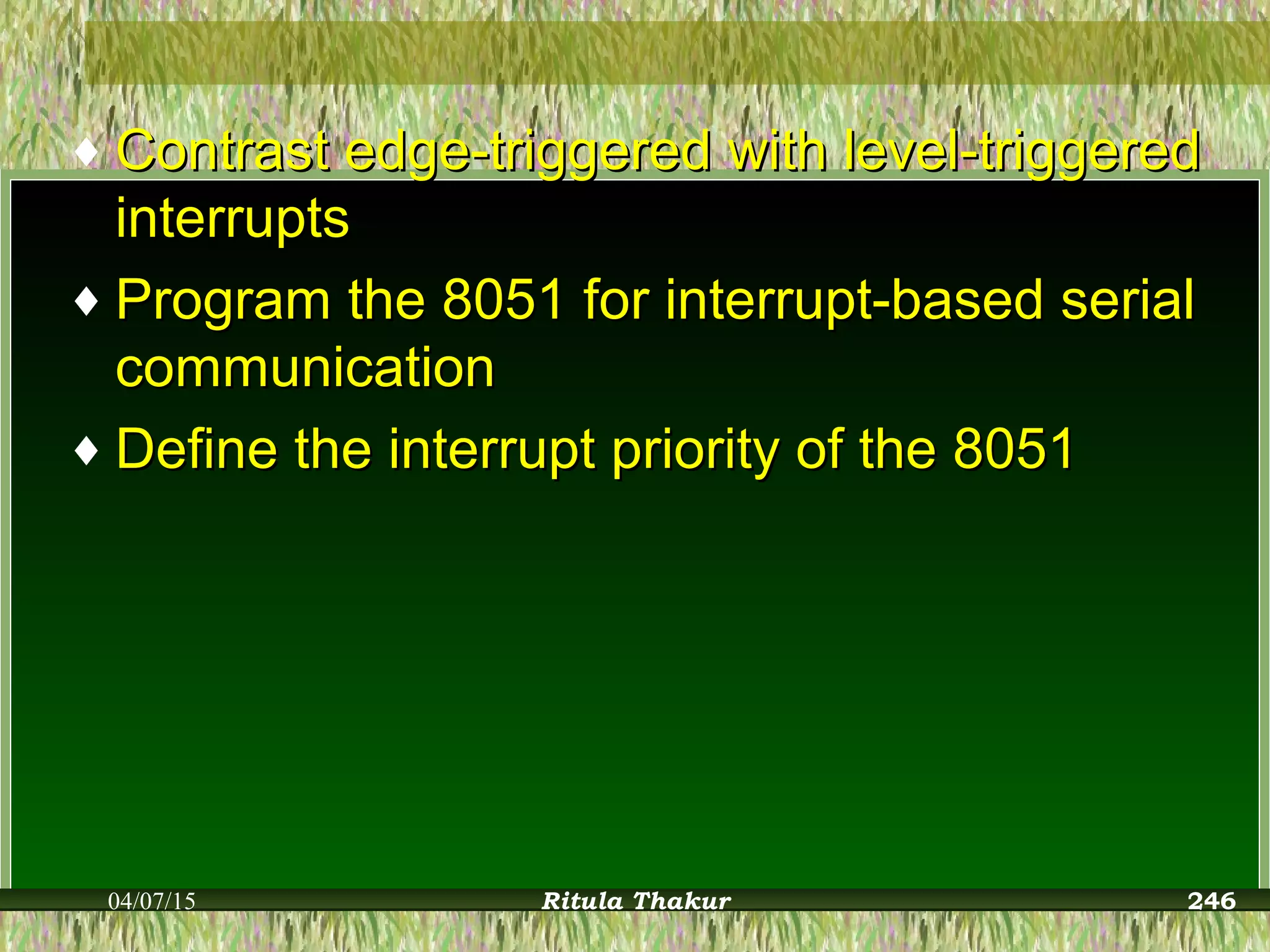 ♦ Contrast edge-triggered with level-triggeredContrast edge-triggered with level-triggered
interruptsinterrupts
♦ Program the 8051 for interrupt-based serialProgram the 8051 for interrupt-based serial
communicationcommunication
♦ Define the interrupt priority of the 8051Define the interrupt priority of the 8051
04/07/15 Ritula Thakur 246
 
