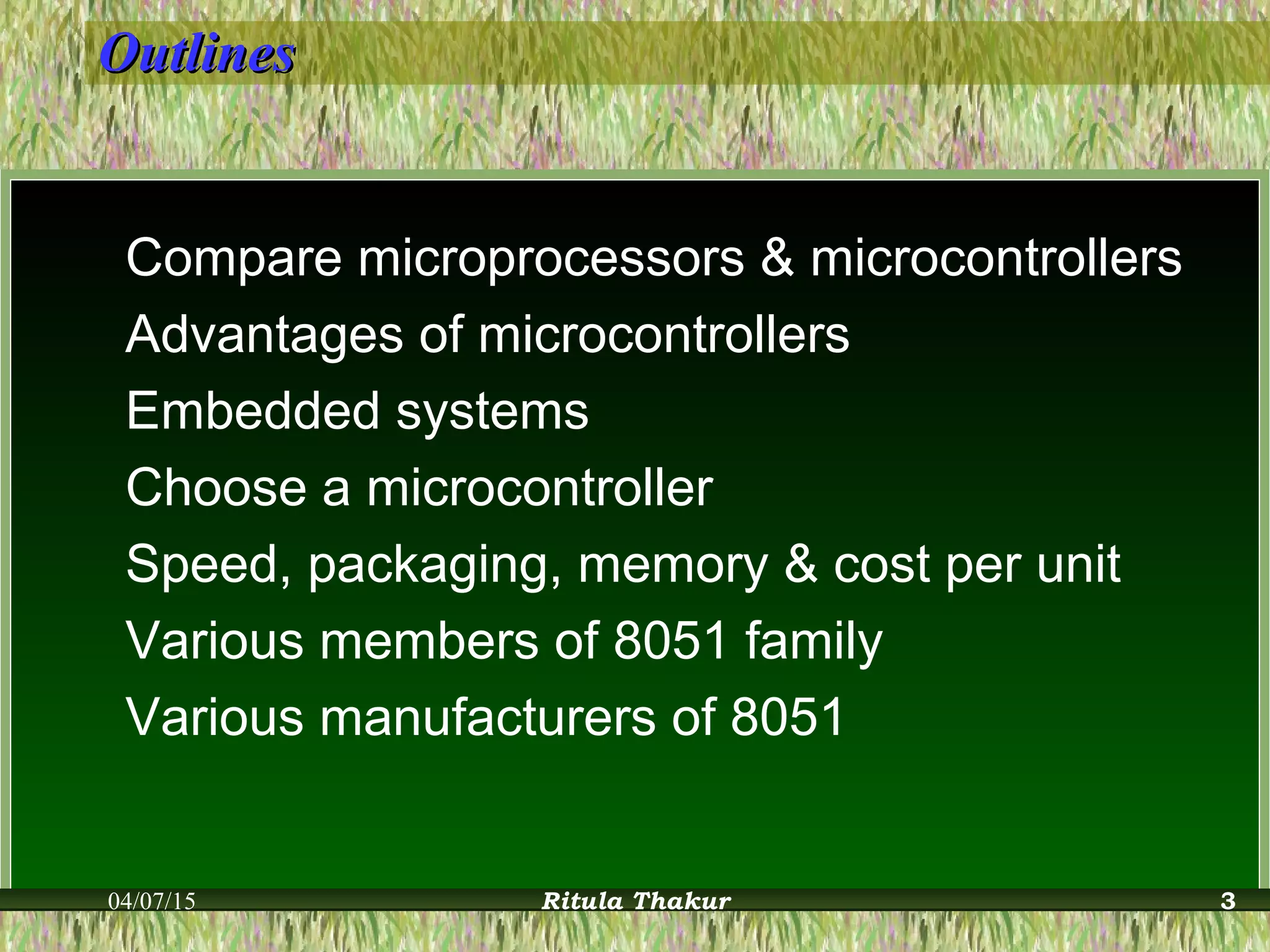 OutlinesOutlines
Compare microprocessors & microcontrollers
Advantages of microcontrollers
Embedded systems
Choose a microcontroller
Speed, packaging, memory & cost per unit
Various members of 8051 family
Various manufacturers of 8051
04/07/15 Ritula Thakur 3
 