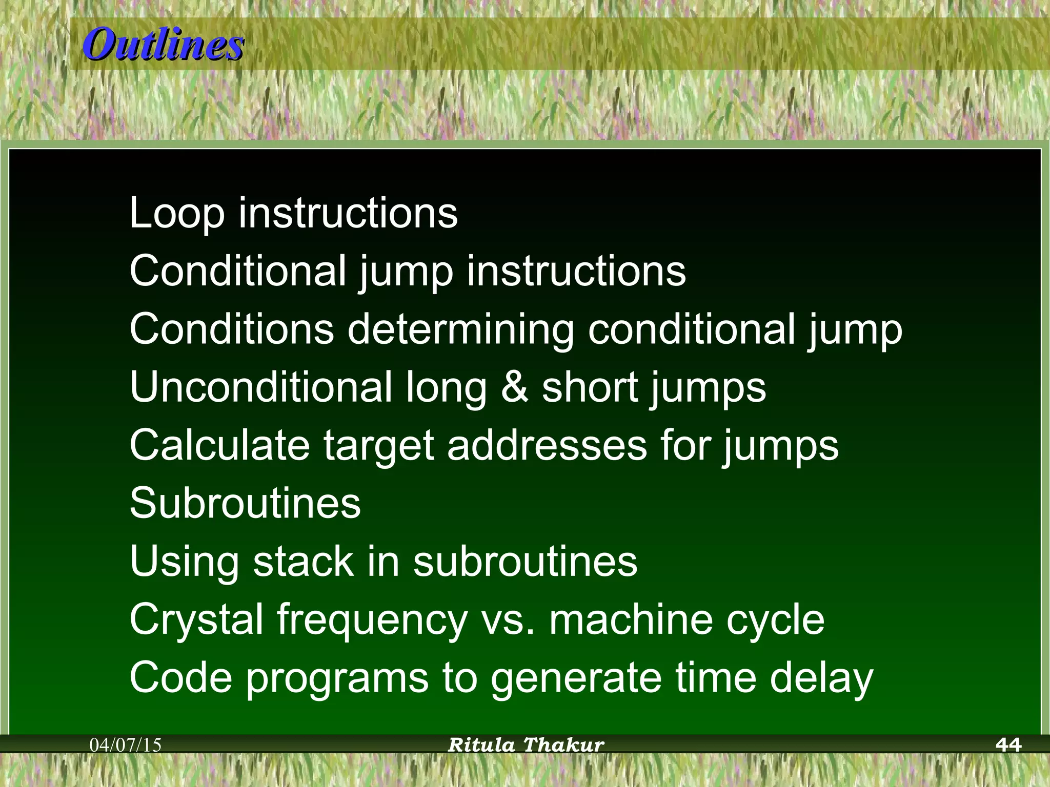 OutlinesOutlines
Loop instructions
Conditional jump instructions
Conditions determining conditional jump
Unconditional long & short jumps
Calculate target addresses for jumps
Subroutines
Using stack in subroutines
Crystal frequency vs. machine cycle
Code programs to generate time delay
04/07/15 Ritula Thakur 44
 