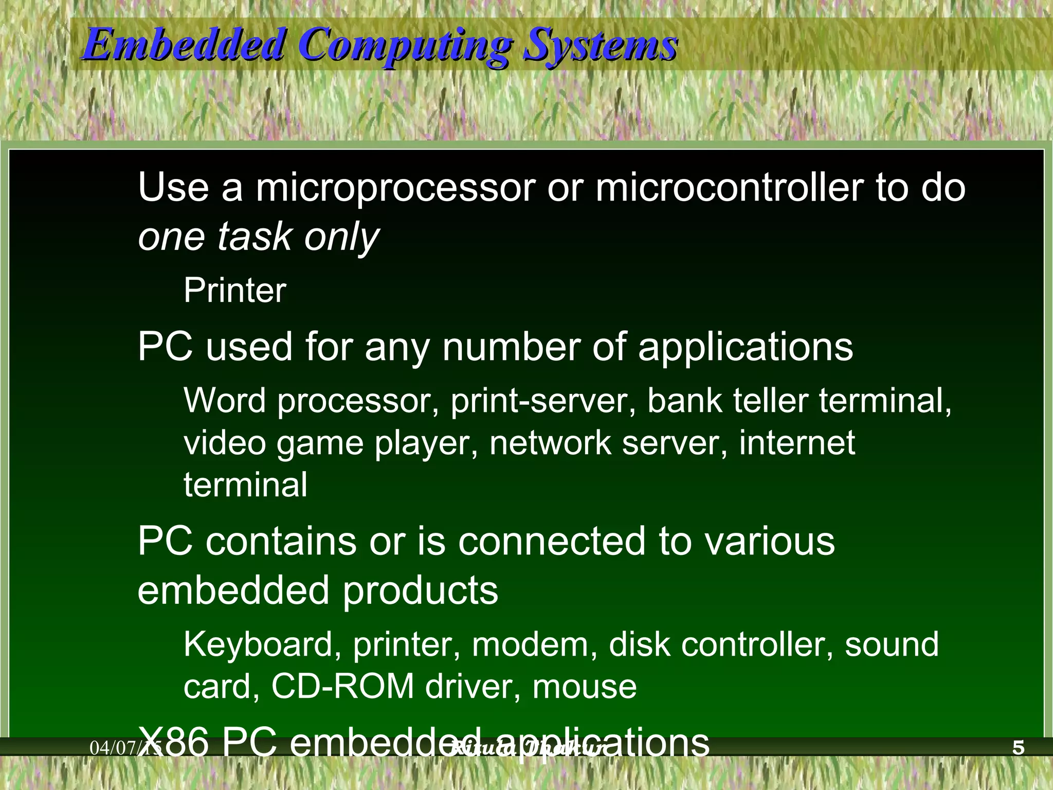 Embedded Computing SystemsEmbedded Computing Systems
Use a microprocessor or microcontroller to do
one task only
Printer
PC used for any number of applications
Word processor, print-server, bank teller terminal,
video game player, network server, internet
terminal
PC contains or is connected to various
embedded products
Keyboard, printer, modem, disk controller, sound
card, CD-ROM driver, mouse
X86 PC embedded applications04/07/15 Ritula Thakur 5
 