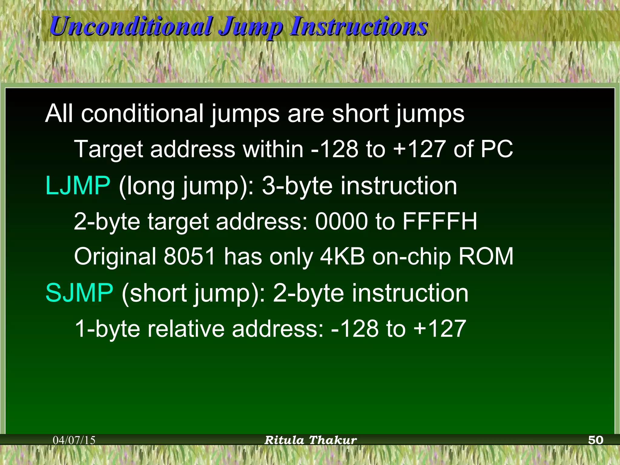 Unconditional Jump InstructionsUnconditional Jump Instructions
All conditional jumps are short jumps
Target address within -128 to +127 of PC
LJMP (long jump): 3-byte instruction
2-byte target address: 0000 to FFFFH
Original 8051 has only 4KB on-chip ROM
SJMP (short jump): 2-byte instruction
1-byte relative address: -128 to +127
04/07/15 Ritula Thakur 50
 