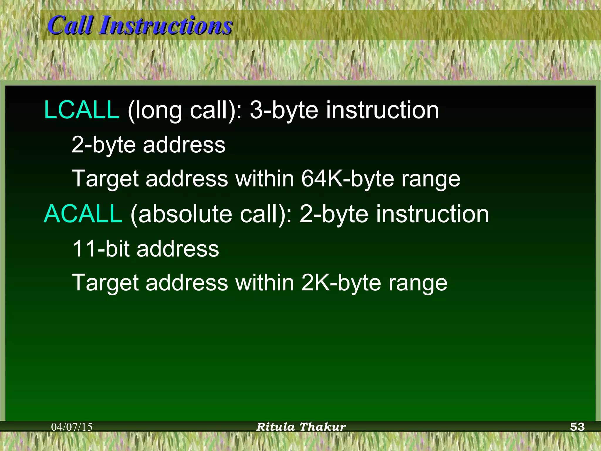 Call InstructionsCall Instructions
LCALL (long call): 3-byte instruction
2-byte address
Target address within 64K-byte range
ACALL (absolute call): 2-byte instruction
11-bit address
Target address within 2K-byte range
04/07/15 Ritula Thakur 53
 