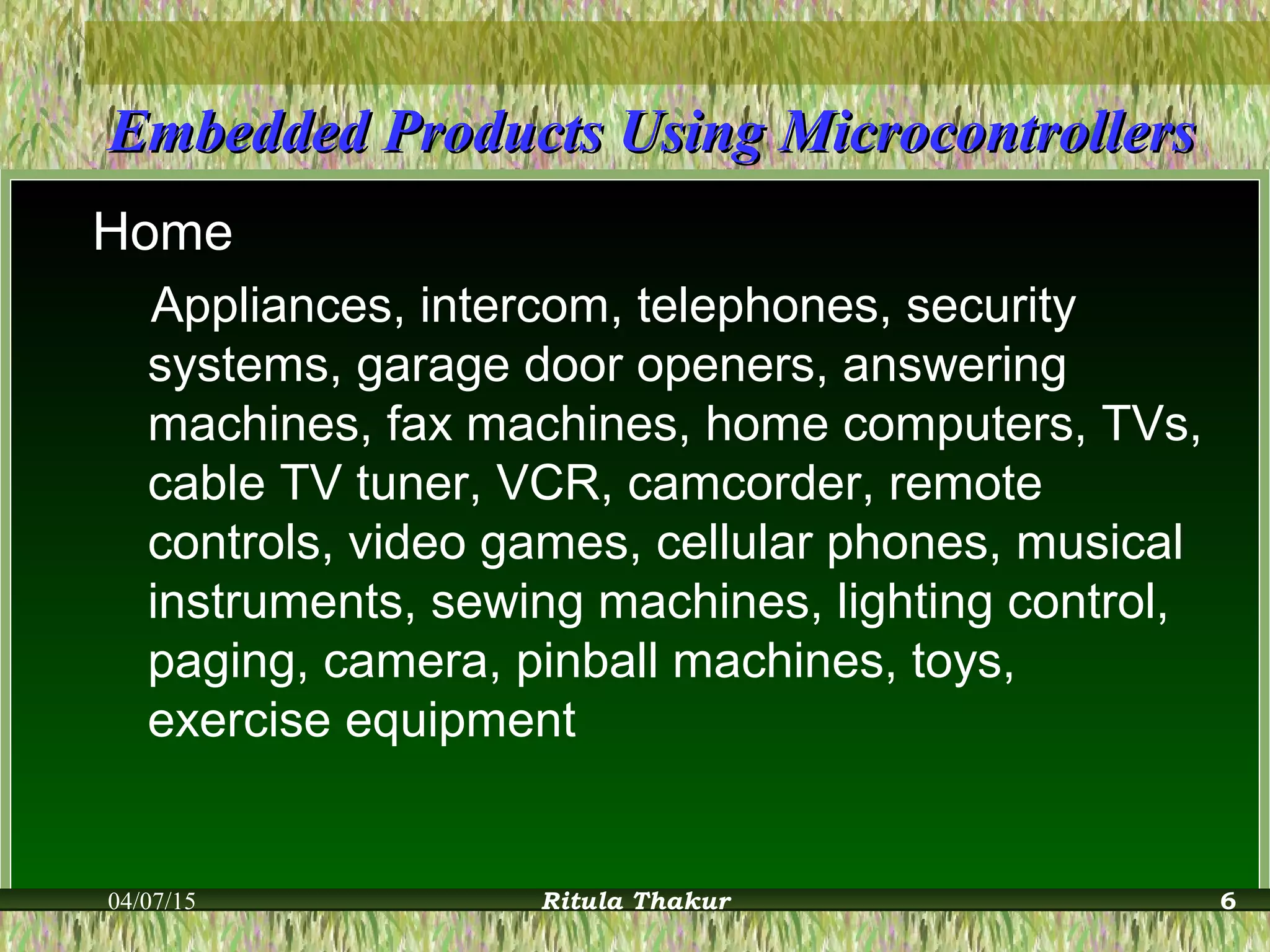 Embedded Products Using MicrocontrollersEmbedded Products Using Microcontrollers
Home
Appliances, intercom, telephones, security
systems, garage door openers, answering
machines, fax machines, home computers, TVs,
cable TV tuner, VCR, camcorder, remote
controls, video games, cellular phones, musical
instruments, sewing machines, lighting control,
paging, camera, pinball machines, toys,
exercise equipment
04/07/15 Ritula Thakur 6
 