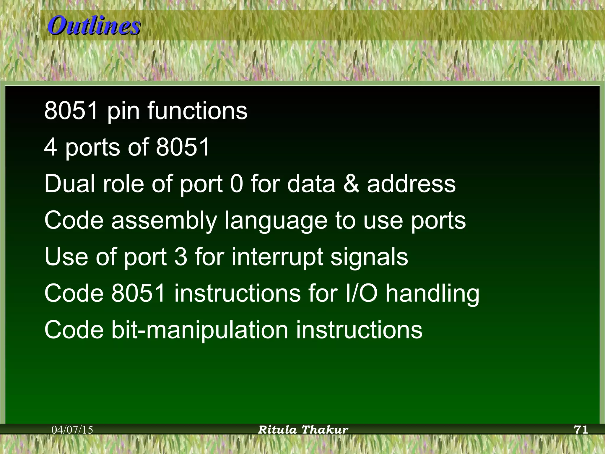 OutlinesOutlines
8051 pin functions
4 ports of 8051
Dual role of port 0 for data & address
Code assembly language to use ports
Use of port 3 for interrupt signals
Code 8051 instructions for I/O handling
Code bit-manipulation instructions
04/07/15 Ritula Thakur 71
 