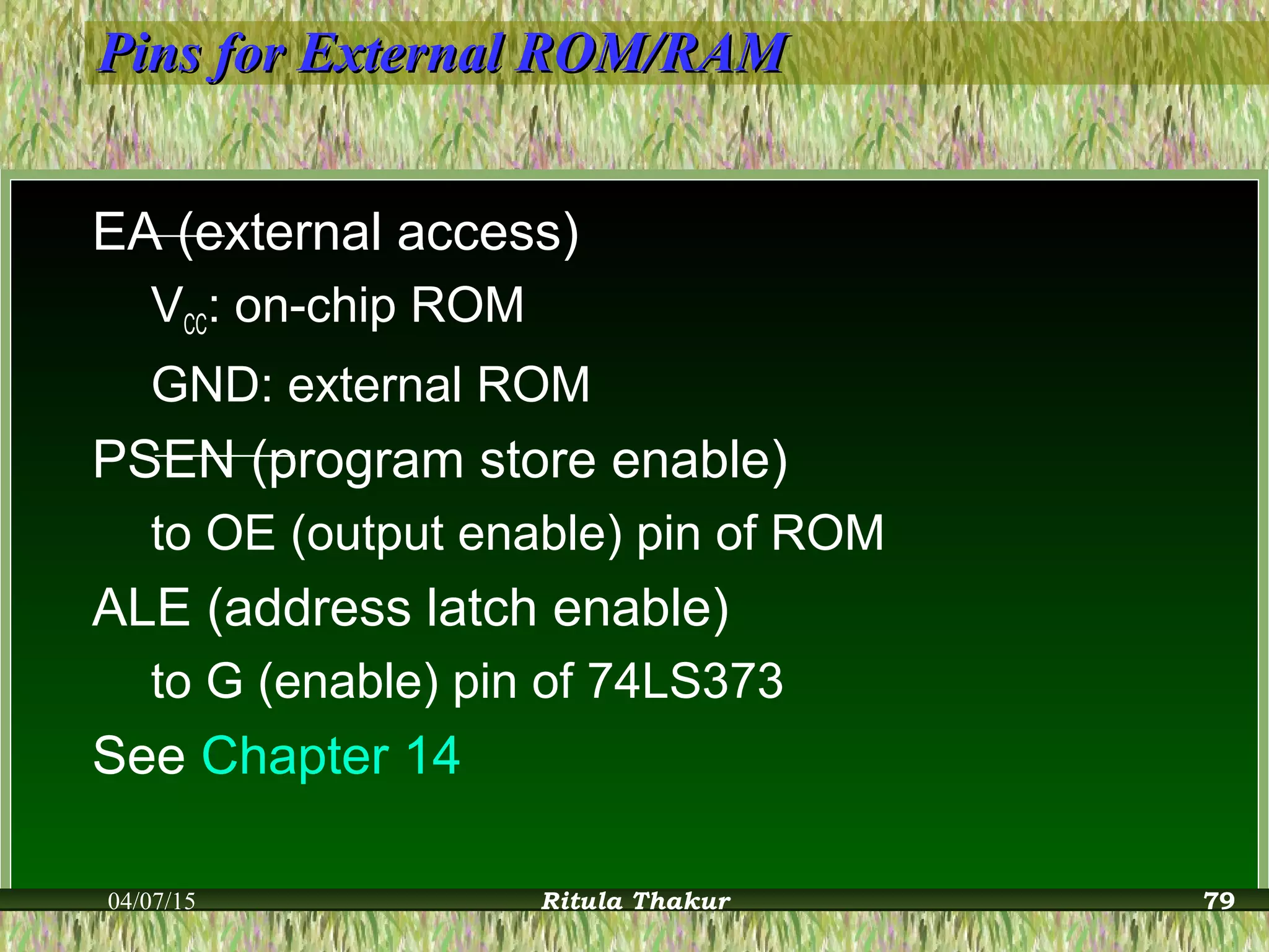 Pins for External ROM/RAMPins for External ROM/RAM
EA (external access)
VCC: on-chip ROM
GND: external ROM
PSEN (program store enable)
to OE (output enable) pin of ROM
ALE (address latch enable)
to G (enable) pin of 74LS373
See Chapter 14
04/07/15 Ritula Thakur 79
 
