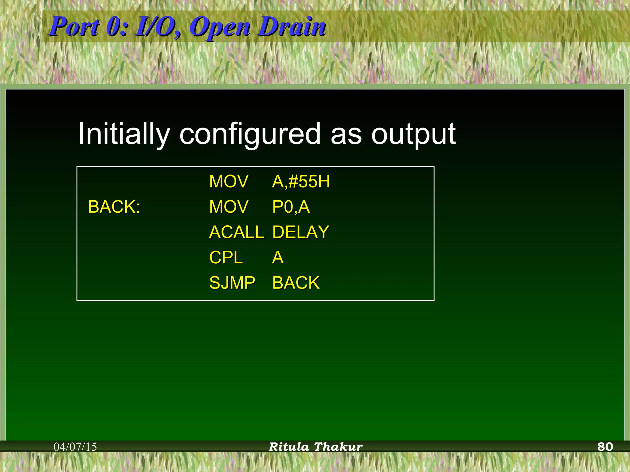 Port 0: I/O, Open DrainPort 0: I/O, Open Drain
Initially configured as output
MOVMOV A,#55HA,#55H
BACK:BACK: MOVMOV P0,AP0,A
ACALLACALL DELAYDELAY
CPLCPL AA
SJMPSJMP BACKBACK
04/07/15 Ritula Thakur 80
 
