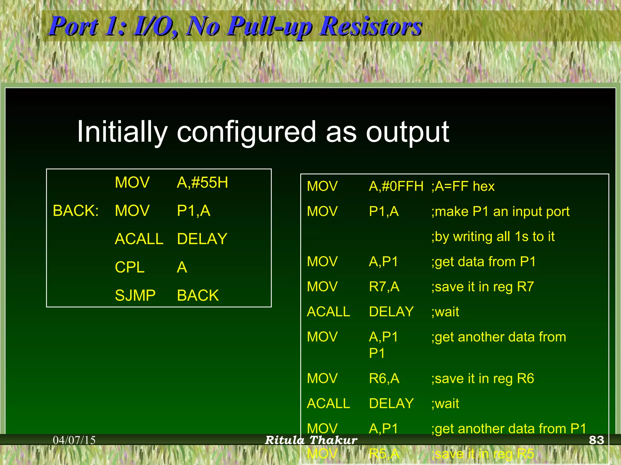 Port 1: I/O, No Pull-up ResistorsPort 1: I/O, No Pull-up Resistors
Initially configured as output
MOV A,#55H
BACK: MOV P1,A
ACALL DELAY
CPL A
SJMP BACK
MOV A,#0FFH ;A=FF hex
MOV P1,A ;make P1 an input port
;by writing all 1s to it
MOV A,P1 ;get data from P1
MOV R7,A ;save it in reg R7
ACALL DELAY ;wait
MOV A,P1 ;get another data from
P1
MOV R6,A ;save it in reg R6
ACALL DELAY ;wait
MOV A,P1 ;get another data from P1
MOV R5,A ;save it in reg R5
04/07/15 Ritula Thakur 83
 